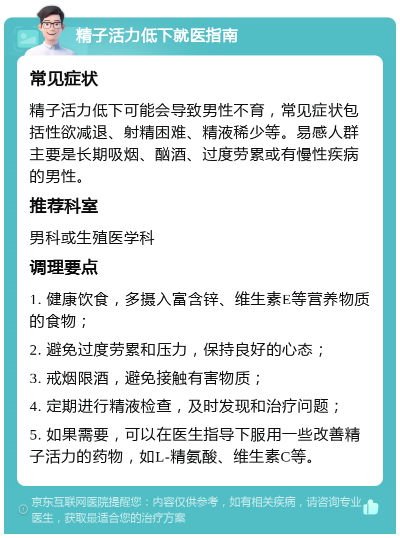 精子活力低下就医指南 常见症状 精子活力低下可能会导致男性不育，常见症状包括性欲减退、射精困难、精液稀少等。易感人群主要是长期吸烟、酗酒、过度劳累或有慢性疾病的男性。 推荐科室 男科或生殖医学科 调理要点 1. 健康饮食，多摄入富含锌、维生素E等营养物质的食物； 2. 避免过度劳累和压力，保持良好的心态； 3. 戒烟限酒，避免接触有害物质； 4. 定期进行精液检查，及时发现和治疗问题； 5. 如果需要，可以在医生指导下服用一些改善精子活力的药物，如L-精氨酸、维生素C等。