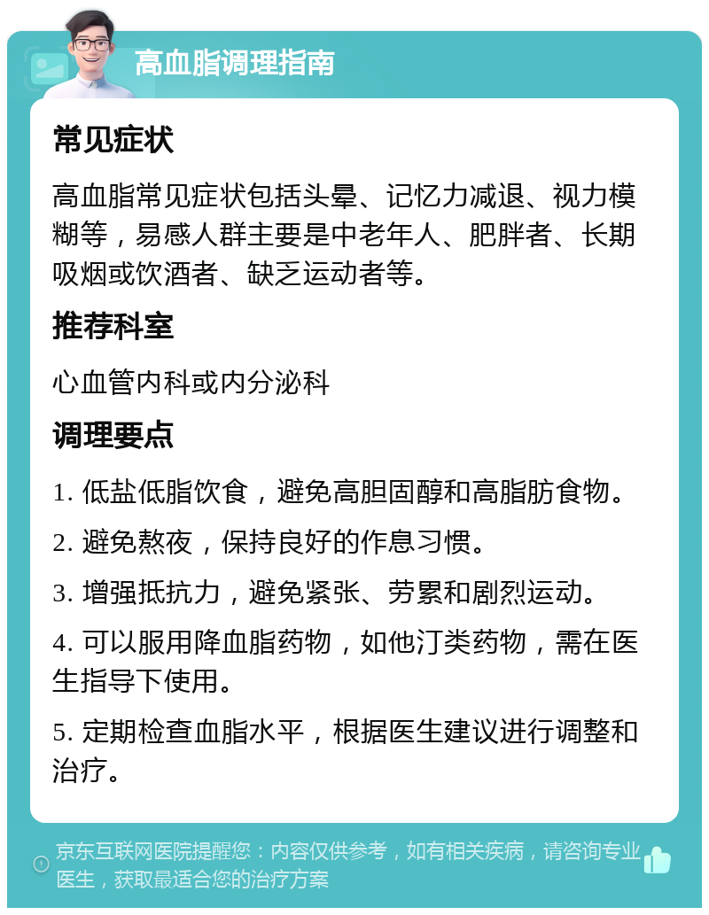 高血脂调理指南 常见症状 高血脂常见症状包括头晕、记忆力减退、视力模糊等，易感人群主要是中老年人、肥胖者、长期吸烟或饮酒者、缺乏运动者等。 推荐科室 心血管内科或内分泌科 调理要点 1. 低盐低脂饮食，避免高胆固醇和高脂肪食物。 2. 避免熬夜，保持良好的作息习惯。 3. 增强抵抗力，避免紧张、劳累和剧烈运动。 4. 可以服用降血脂药物，如他汀类药物，需在医生指导下使用。 5. 定期检查血脂水平，根据医生建议进行调整和治疗。