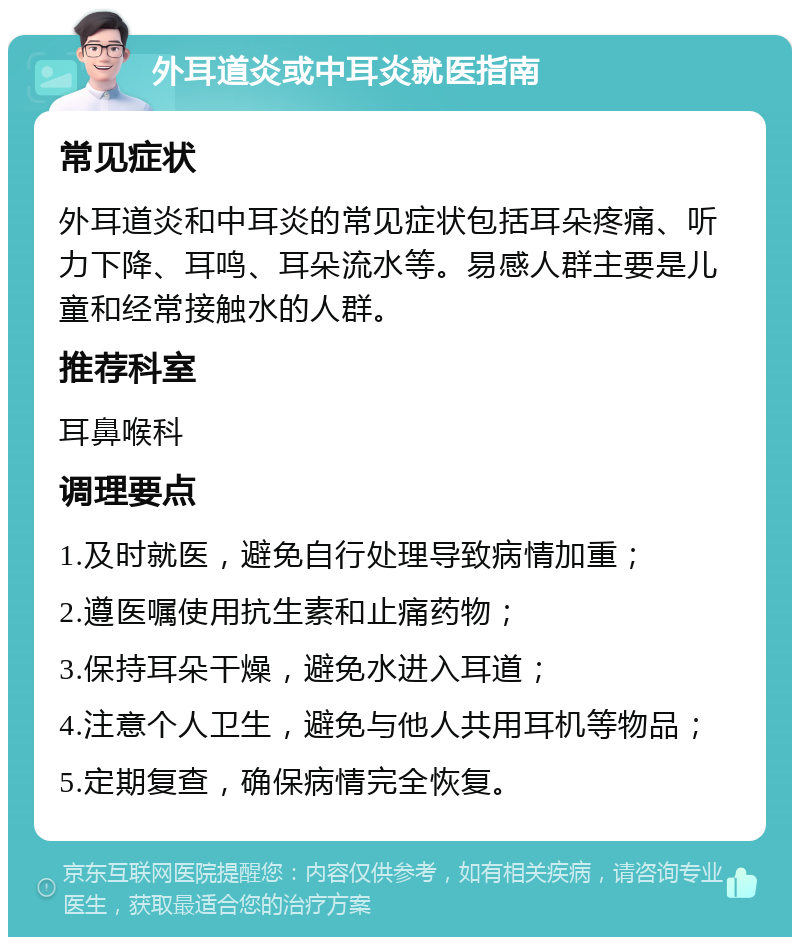 外耳道炎或中耳炎就医指南 常见症状 外耳道炎和中耳炎的常见症状包括耳朵疼痛、听力下降、耳鸣、耳朵流水等。易感人群主要是儿童和经常接触水的人群。 推荐科室 耳鼻喉科 调理要点 1.及时就医，避免自行处理导致病情加重； 2.遵医嘱使用抗生素和止痛药物； 3.保持耳朵干燥，避免水进入耳道； 4.注意个人卫生，避免与他人共用耳机等物品； 5.定期复查，确保病情完全恢复。