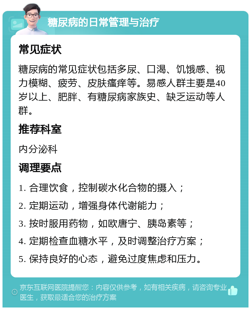 糖尿病的日常管理与治疗 常见症状 糖尿病的常见症状包括多尿、口渴、饥饿感、视力模糊、疲劳、皮肤瘙痒等。易感人群主要是40岁以上、肥胖、有糖尿病家族史、缺乏运动等人群。 推荐科室 内分泌科 调理要点 1. 合理饮食，控制碳水化合物的摄入； 2. 定期运动，增强身体代谢能力； 3. 按时服用药物，如欧唐宁、胰岛素等； 4. 定期检查血糖水平，及时调整治疗方案； 5. 保持良好的心态，避免过度焦虑和压力。