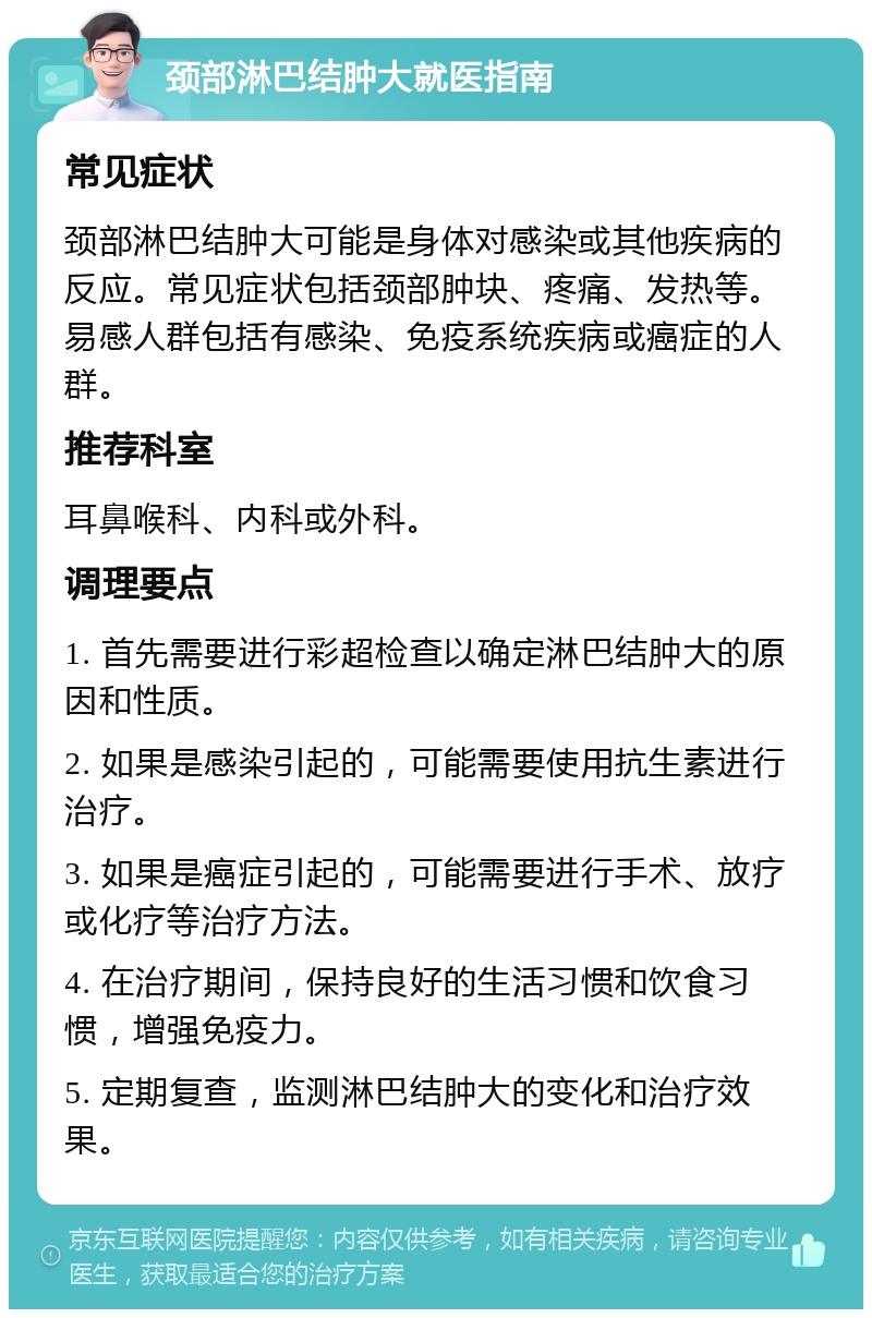 颈部淋巴结肿大就医指南 常见症状 颈部淋巴结肿大可能是身体对感染或其他疾病的反应。常见症状包括颈部肿块、疼痛、发热等。易感人群包括有感染、免疫系统疾病或癌症的人群。 推荐科室 耳鼻喉科、内科或外科。 调理要点 1. 首先需要进行彩超检查以确定淋巴结肿大的原因和性质。 2. 如果是感染引起的，可能需要使用抗生素进行治疗。 3. 如果是癌症引起的，可能需要进行手术、放疗或化疗等治疗方法。 4. 在治疗期间，保持良好的生活习惯和饮食习惯，增强免疫力。 5. 定期复查，监测淋巴结肿大的变化和治疗效果。