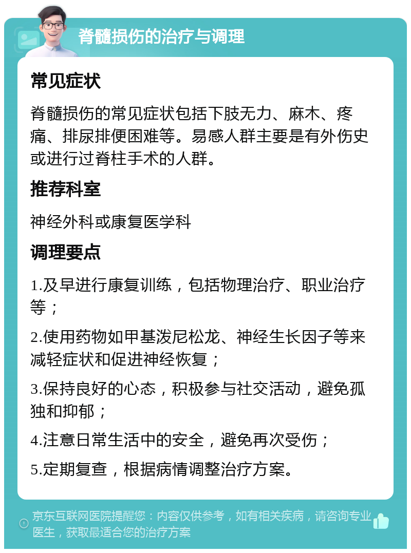 脊髓损伤的治疗与调理 常见症状 脊髓损伤的常见症状包括下肢无力、麻木、疼痛、排尿排便困难等。易感人群主要是有外伤史或进行过脊柱手术的人群。 推荐科室 神经外科或康复医学科 调理要点 1.及早进行康复训练，包括物理治疗、职业治疗等； 2.使用药物如甲基泼尼松龙、神经生长因子等来减轻症状和促进神经恢复； 3.保持良好的心态，积极参与社交活动，避免孤独和抑郁； 4.注意日常生活中的安全，避免再次受伤； 5.定期复查，根据病情调整治疗方案。