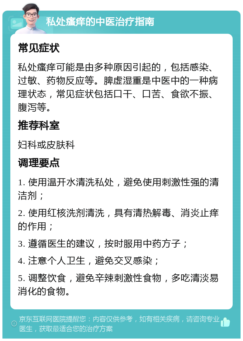 私处瘙痒的中医治疗指南 常见症状 私处瘙痒可能是由多种原因引起的，包括感染、过敏、药物反应等。脾虚湿重是中医中的一种病理状态，常见症状包括口干、口苦、食欲不振、腹泻等。 推荐科室 妇科或皮肤科 调理要点 1. 使用温开水清洗私处，避免使用刺激性强的清洁剂； 2. 使用红核洗剂清洗，具有清热解毒、消炎止痒的作用； 3. 遵循医生的建议，按时服用中药方子； 4. 注意个人卫生，避免交叉感染； 5. 调整饮食，避免辛辣刺激性食物，多吃清淡易消化的食物。