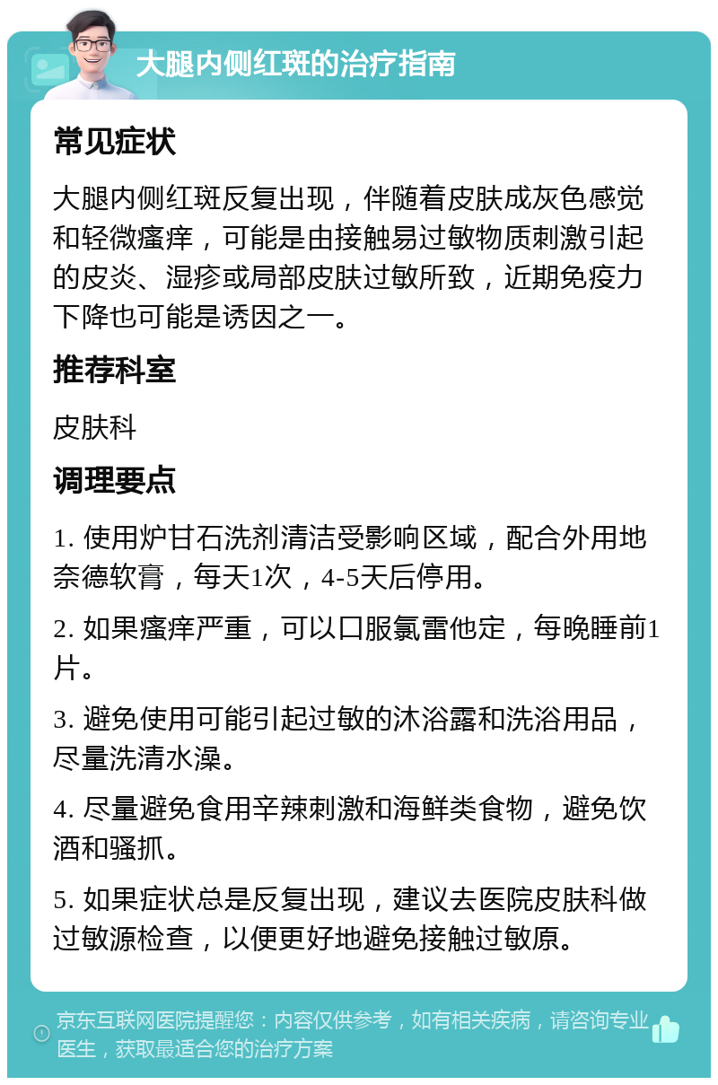 大腿内侧红斑的治疗指南 常见症状 大腿内侧红斑反复出现，伴随着皮肤成灰色感觉和轻微瘙痒，可能是由接触易过敏物质刺激引起的皮炎、湿疹或局部皮肤过敏所致，近期免疫力下降也可能是诱因之一。 推荐科室 皮肤科 调理要点 1. 使用炉甘石洗剂清洁受影响区域，配合外用地奈德软膏，每天1次，4-5天后停用。 2. 如果瘙痒严重，可以口服氯雷他定，每晚睡前1片。 3. 避免使用可能引起过敏的沐浴露和洗浴用品，尽量洗清水澡。 4. 尽量避免食用辛辣刺激和海鲜类食物，避免饮酒和骚抓。 5. 如果症状总是反复出现，建议去医院皮肤科做过敏源检查，以便更好地避免接触过敏原。