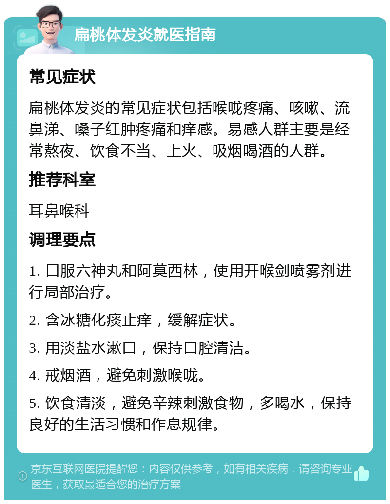 扁桃体发炎就医指南 常见症状 扁桃体发炎的常见症状包括喉咙疼痛、咳嗽、流鼻涕、嗓子红肿疼痛和痒感。易感人群主要是经常熬夜、饮食不当、上火、吸烟喝酒的人群。 推荐科室 耳鼻喉科 调理要点 1. 口服六神丸和阿莫西林，使用开喉剑喷雾剂进行局部治疗。 2. 含冰糖化痰止痒，缓解症状。 3. 用淡盐水漱口，保持口腔清洁。 4. 戒烟酒，避免刺激喉咙。 5. 饮食清淡，避免辛辣刺激食物，多喝水，保持良好的生活习惯和作息规律。