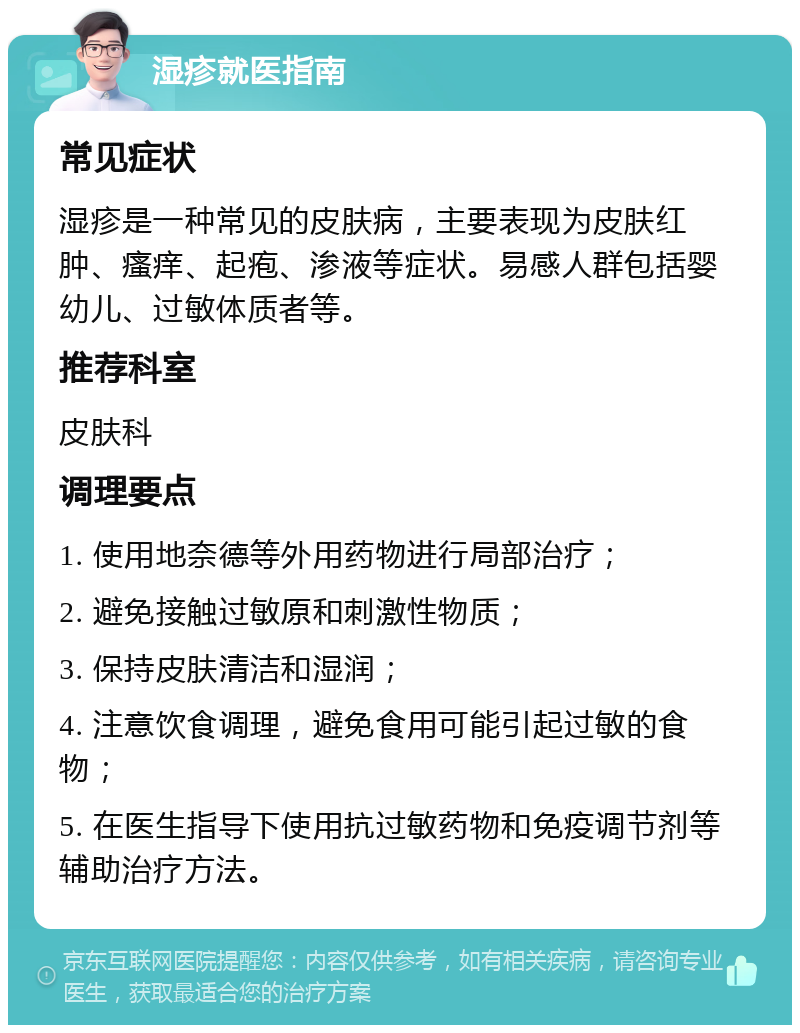 湿疹就医指南 常见症状 湿疹是一种常见的皮肤病，主要表现为皮肤红肿、瘙痒、起疱、渗液等症状。易感人群包括婴幼儿、过敏体质者等。 推荐科室 皮肤科 调理要点 1. 使用地奈德等外用药物进行局部治疗； 2. 避免接触过敏原和刺激性物质； 3. 保持皮肤清洁和湿润； 4. 注意饮食调理，避免食用可能引起过敏的食物； 5. 在医生指导下使用抗过敏药物和免疫调节剂等辅助治疗方法。