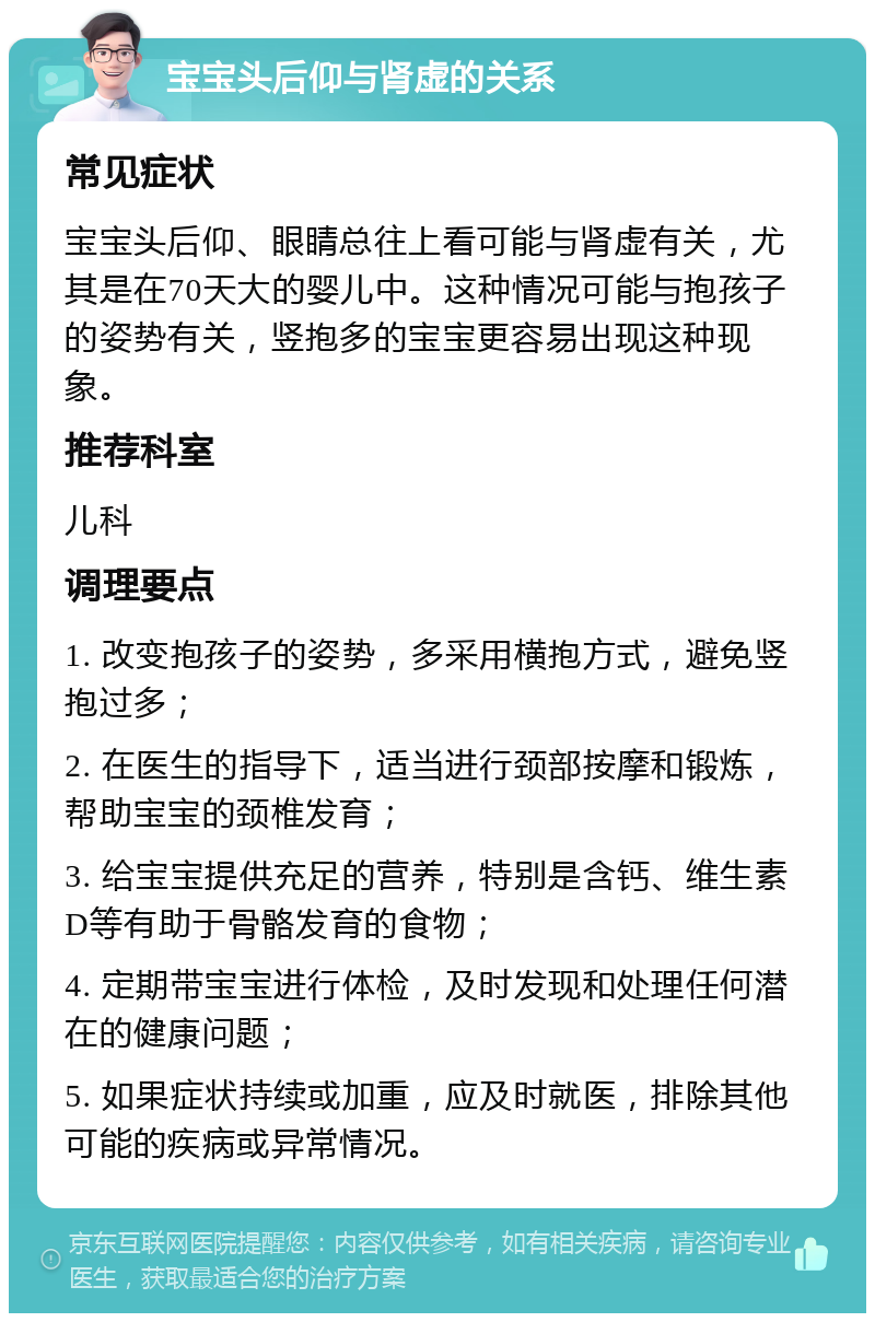 宝宝头后仰与肾虚的关系 常见症状 宝宝头后仰、眼睛总往上看可能与肾虚有关，尤其是在70天大的婴儿中。这种情况可能与抱孩子的姿势有关，竖抱多的宝宝更容易出现这种现象。 推荐科室 儿科 调理要点 1. 改变抱孩子的姿势，多采用横抱方式，避免竖抱过多； 2. 在医生的指导下，适当进行颈部按摩和锻炼，帮助宝宝的颈椎发育； 3. 给宝宝提供充足的营养，特别是含钙、维生素D等有助于骨骼发育的食物； 4. 定期带宝宝进行体检，及时发现和处理任何潜在的健康问题； 5. 如果症状持续或加重，应及时就医，排除其他可能的疾病或异常情况。