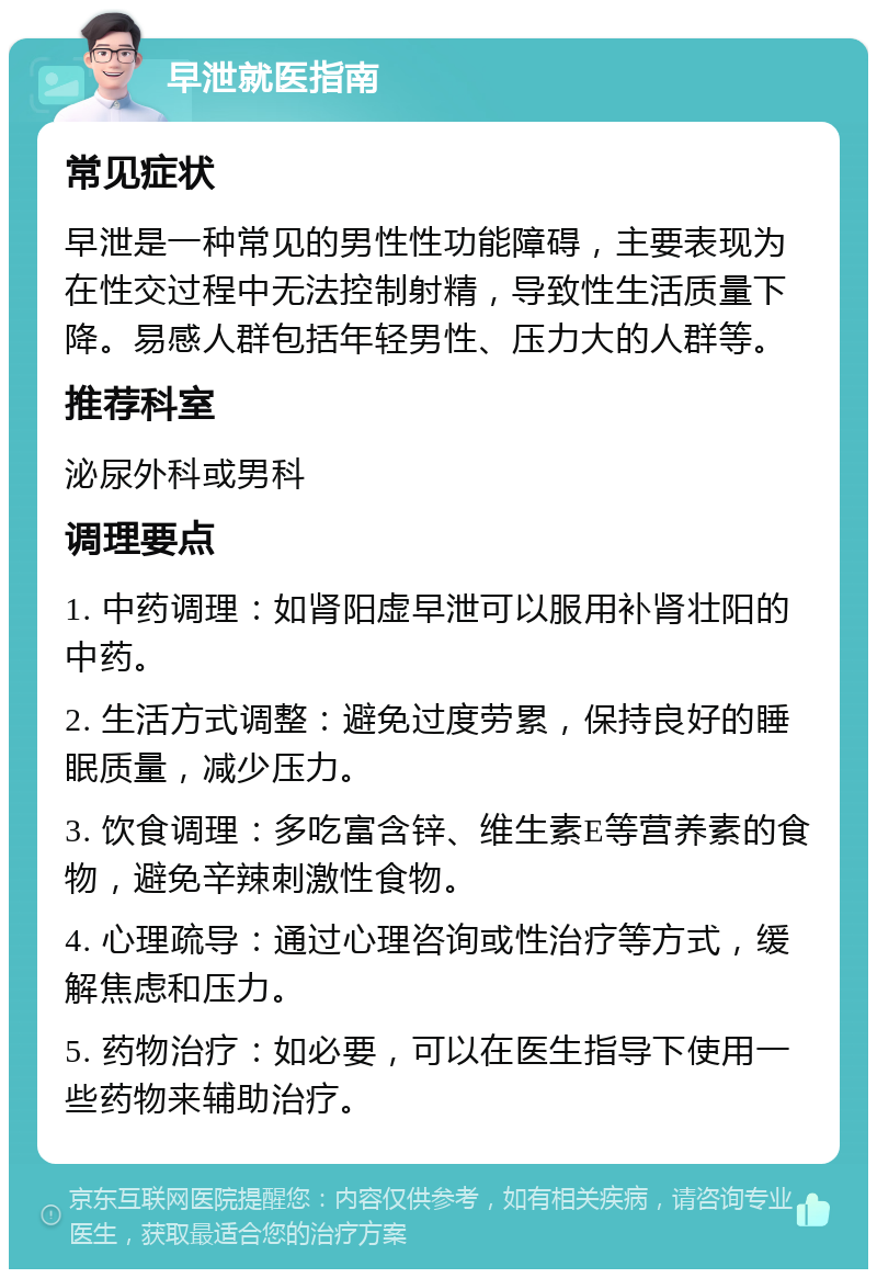 早泄就医指南 常见症状 早泄是一种常见的男性性功能障碍，主要表现为在性交过程中无法控制射精，导致性生活质量下降。易感人群包括年轻男性、压力大的人群等。 推荐科室 泌尿外科或男科 调理要点 1. 中药调理：如肾阳虚早泄可以服用补肾壮阳的中药。 2. 生活方式调整：避免过度劳累，保持良好的睡眠质量，减少压力。 3. 饮食调理：多吃富含锌、维生素E等营养素的食物，避免辛辣刺激性食物。 4. 心理疏导：通过心理咨询或性治疗等方式，缓解焦虑和压力。 5. 药物治疗：如必要，可以在医生指导下使用一些药物来辅助治疗。