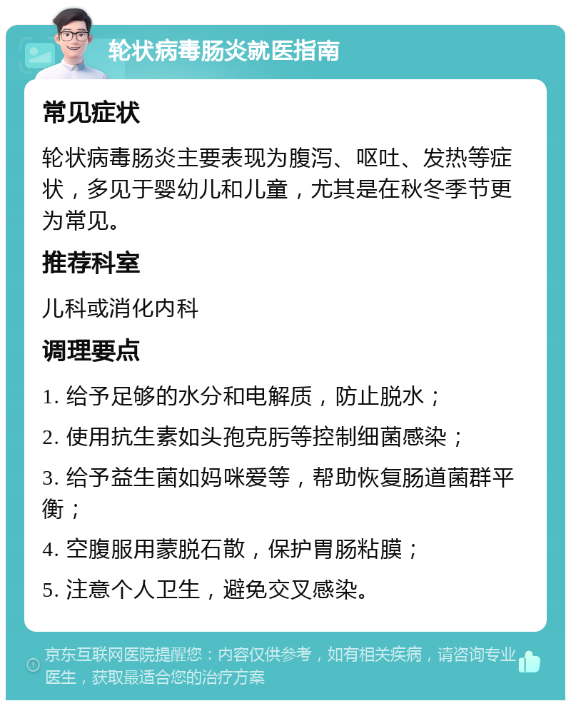 轮状病毒肠炎就医指南 常见症状 轮状病毒肠炎主要表现为腹泻、呕吐、发热等症状，多见于婴幼儿和儿童，尤其是在秋冬季节更为常见。 推荐科室 儿科或消化内科 调理要点 1. 给予足够的水分和电解质，防止脱水； 2. 使用抗生素如头孢克肟等控制细菌感染； 3. 给予益生菌如妈咪爱等，帮助恢复肠道菌群平衡； 4. 空腹服用蒙脱石散，保护胃肠粘膜； 5. 注意个人卫生，避免交叉感染。