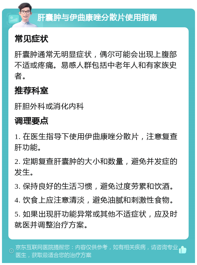 肝囊肿与伊曲康唑分散片使用指南 常见症状 肝囊肿通常无明显症状，偶尔可能会出现上腹部不适或疼痛。易感人群包括中老年人和有家族史者。 推荐科室 肝胆外科或消化内科 调理要点 1. 在医生指导下使用伊曲康唑分散片，注意复查肝功能。 2. 定期复查肝囊肿的大小和数量，避免并发症的发生。 3. 保持良好的生活习惯，避免过度劳累和饮酒。 4. 饮食上应注意清淡，避免油腻和刺激性食物。 5. 如果出现肝功能异常或其他不适症状，应及时就医并调整治疗方案。