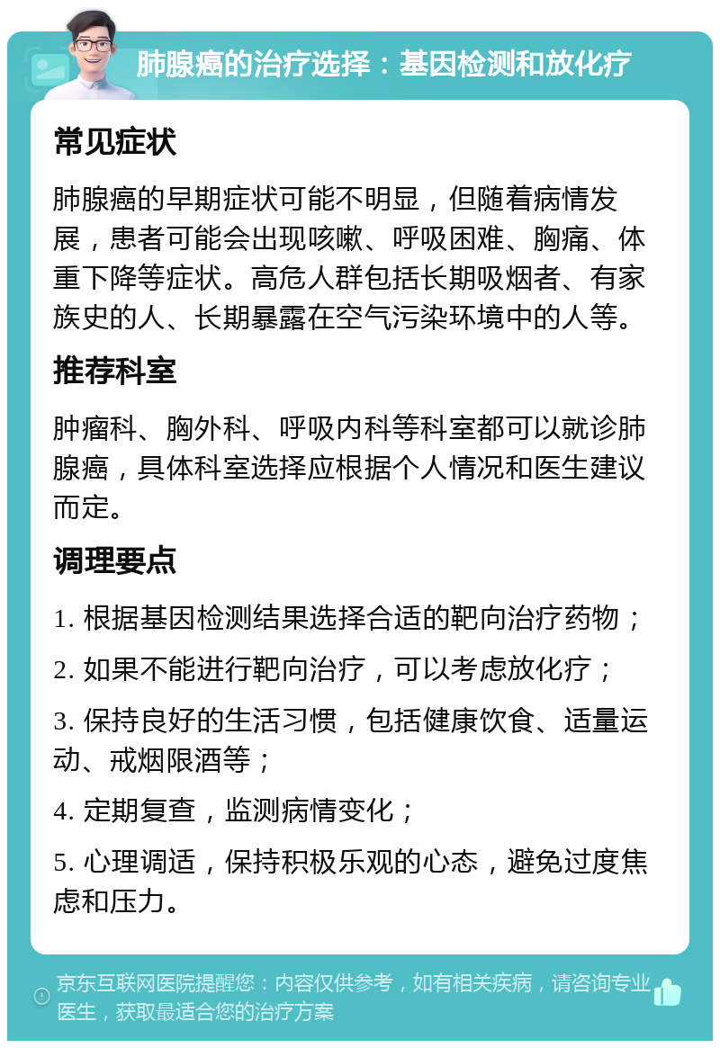 肺腺癌的治疗选择：基因检测和放化疗 常见症状 肺腺癌的早期症状可能不明显，但随着病情发展，患者可能会出现咳嗽、呼吸困难、胸痛、体重下降等症状。高危人群包括长期吸烟者、有家族史的人、长期暴露在空气污染环境中的人等。 推荐科室 肿瘤科、胸外科、呼吸内科等科室都可以就诊肺腺癌，具体科室选择应根据个人情况和医生建议而定。 调理要点 1. 根据基因检测结果选择合适的靶向治疗药物； 2. 如果不能进行靶向治疗，可以考虑放化疗； 3. 保持良好的生活习惯，包括健康饮食、适量运动、戒烟限酒等； 4. 定期复查，监测病情变化； 5. 心理调适，保持积极乐观的心态，避免过度焦虑和压力。