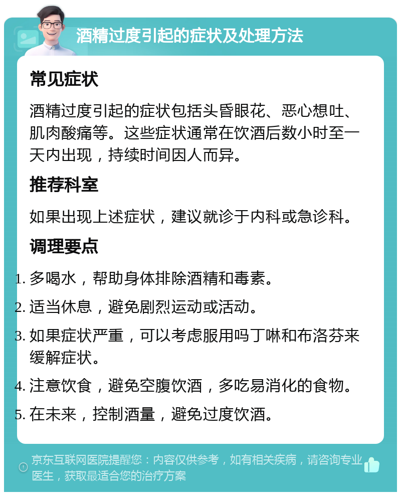 酒精过度引起的症状及处理方法 常见症状 酒精过度引起的症状包括头昏眼花、恶心想吐、肌肉酸痛等。这些症状通常在饮酒后数小时至一天内出现，持续时间因人而异。 推荐科室 如果出现上述症状，建议就诊于内科或急诊科。 调理要点 多喝水，帮助身体排除酒精和毒素。 适当休息，避免剧烈运动或活动。 如果症状严重，可以考虑服用吗丁啉和布洛芬来缓解症状。 注意饮食，避免空腹饮酒，多吃易消化的食物。 在未来，控制酒量，避免过度饮酒。