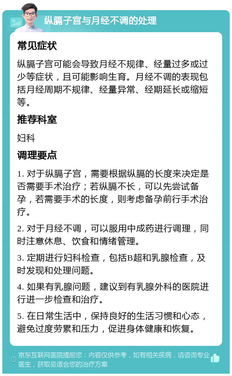 纵膈子宫与月经不调的处理 常见症状 纵膈子宫可能会导致月经不规律、经量过多或过少等症状，且可能影响生育。月经不调的表现包括月经周期不规律、经量异常、经期延长或缩短等。 推荐科室 妇科 调理要点 1. 对于纵膈子宫，需要根据纵膈的长度来决定是否需要手术治疗；若纵膈不长，可以先尝试备孕，若需要手术的长度，则考虑备孕前行手术治疗。 2. 对于月经不调，可以服用中成药进行调理，同时注意休息、饮食和情绪管理。 3. 定期进行妇科检查，包括B超和乳腺检查，及时发现和处理问题。 4. 如果有乳腺问题，建议到有乳腺外科的医院进行进一步检查和治疗。 5. 在日常生活中，保持良好的生活习惯和心态，避免过度劳累和压力，促进身体健康和恢复。