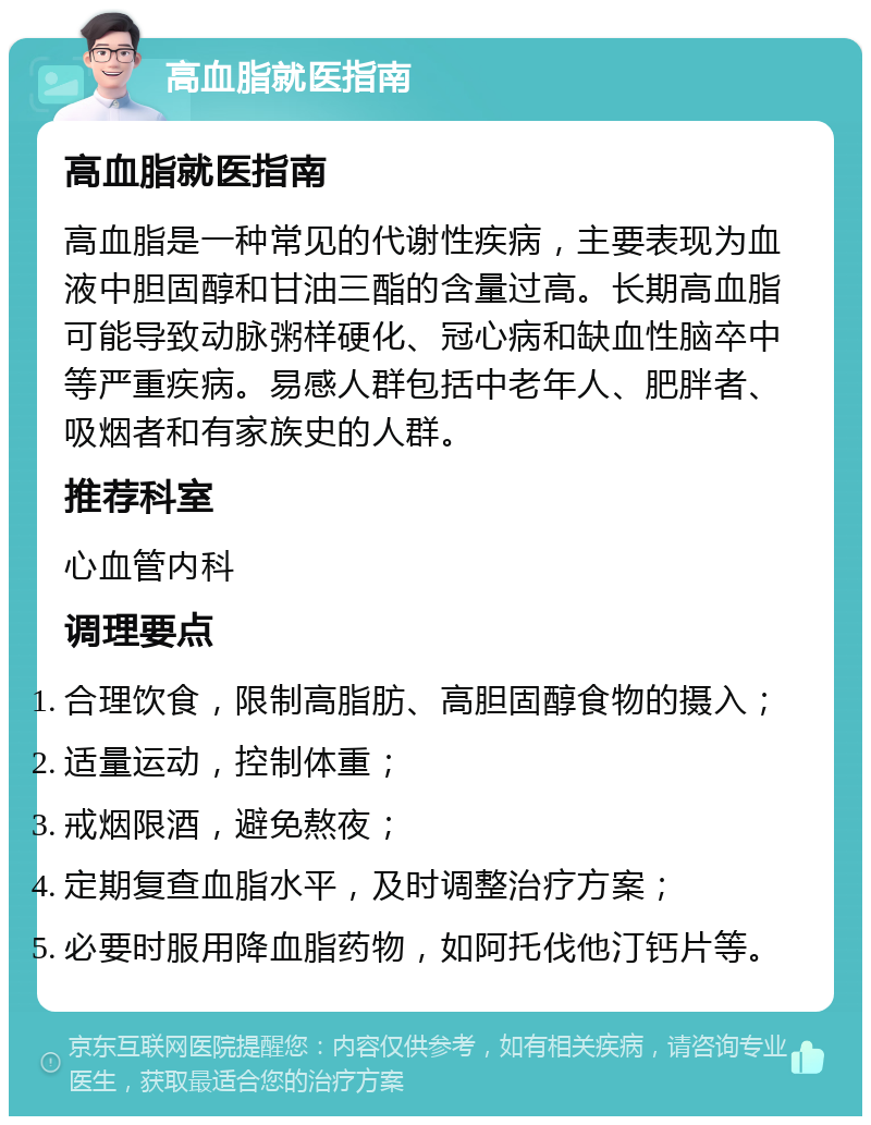 高血脂就医指南 高血脂就医指南 高血脂是一种常见的代谢性疾病，主要表现为血液中胆固醇和甘油三酯的含量过高。长期高血脂可能导致动脉粥样硬化、冠心病和缺血性脑卒中等严重疾病。易感人群包括中老年人、肥胖者、吸烟者和有家族史的人群。 推荐科室 心血管内科 调理要点 合理饮食，限制高脂肪、高胆固醇食物的摄入； 适量运动，控制体重； 戒烟限酒，避免熬夜； 定期复查血脂水平，及时调整治疗方案； 必要时服用降血脂药物，如阿托伐他汀钙片等。