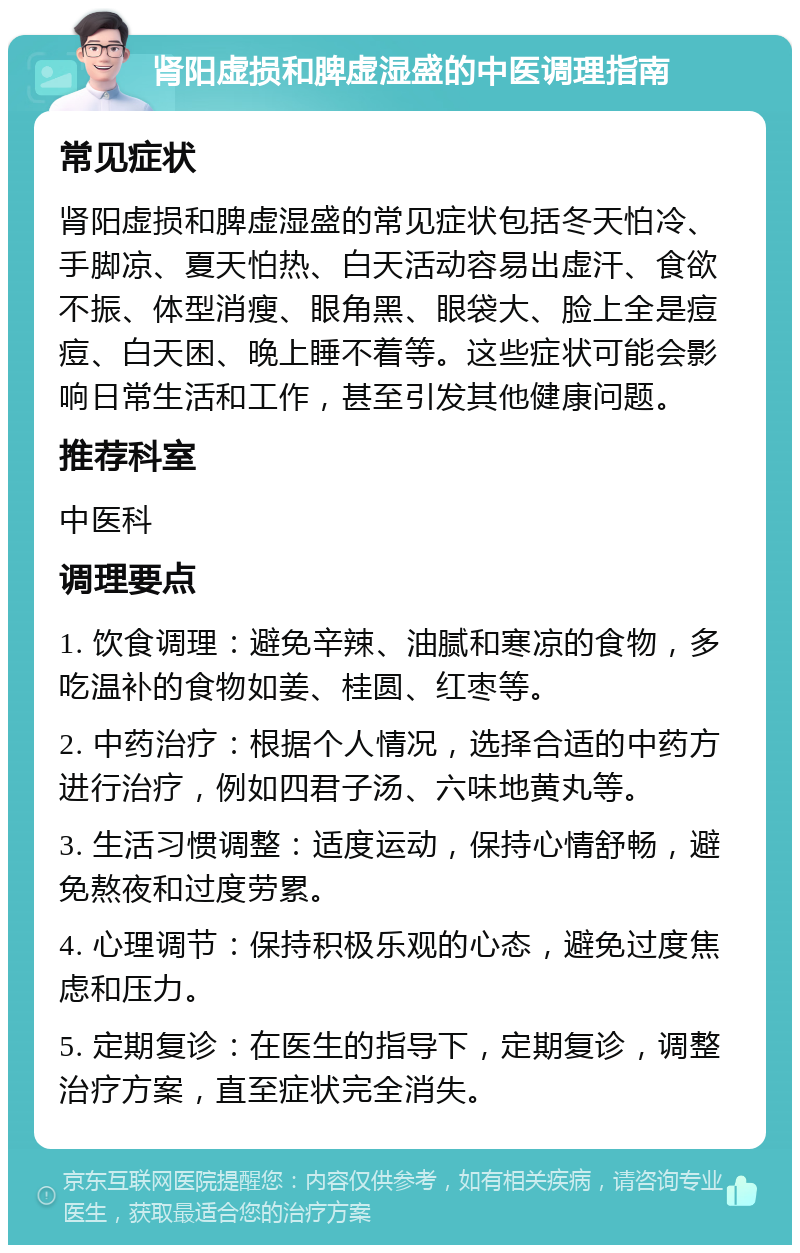 肾阳虚损和脾虚湿盛的中医调理指南 常见症状 肾阳虚损和脾虚湿盛的常见症状包括冬天怕冷、手脚凉、夏天怕热、白天活动容易出虚汗、食欲不振、体型消瘦、眼角黑、眼袋大、脸上全是痘痘、白天困、晚上睡不着等。这些症状可能会影响日常生活和工作，甚至引发其他健康问题。 推荐科室 中医科 调理要点 1. 饮食调理：避免辛辣、油腻和寒凉的食物，多吃温补的食物如姜、桂圆、红枣等。 2. 中药治疗：根据个人情况，选择合适的中药方进行治疗，例如四君子汤、六味地黄丸等。 3. 生活习惯调整：适度运动，保持心情舒畅，避免熬夜和过度劳累。 4. 心理调节：保持积极乐观的心态，避免过度焦虑和压力。 5. 定期复诊：在医生的指导下，定期复诊，调整治疗方案，直至症状完全消失。