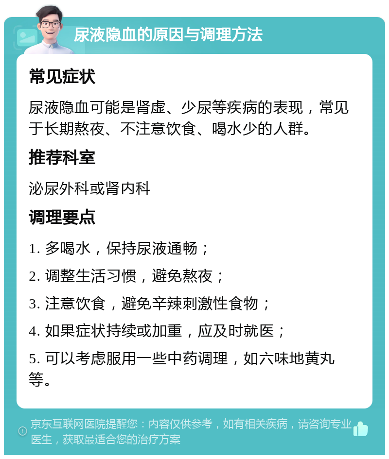 尿液隐血的原因与调理方法 常见症状 尿液隐血可能是肾虚、少尿等疾病的表现，常见于长期熬夜、不注意饮食、喝水少的人群。 推荐科室 泌尿外科或肾内科 调理要点 1. 多喝水，保持尿液通畅； 2. 调整生活习惯，避免熬夜； 3. 注意饮食，避免辛辣刺激性食物； 4. 如果症状持续或加重，应及时就医； 5. 可以考虑服用一些中药调理，如六味地黄丸等。