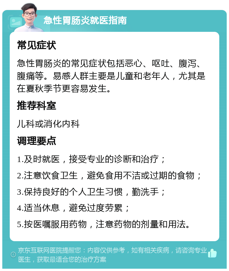 急性胃肠炎就医指南 常见症状 急性胃肠炎的常见症状包括恶心、呕吐、腹泻、腹痛等。易感人群主要是儿童和老年人，尤其是在夏秋季节更容易发生。 推荐科室 儿科或消化内科 调理要点 1.及时就医，接受专业的诊断和治疗； 2.注意饮食卫生，避免食用不洁或过期的食物； 3.保持良好的个人卫生习惯，勤洗手； 4.适当休息，避免过度劳累； 5.按医嘱服用药物，注意药物的剂量和用法。