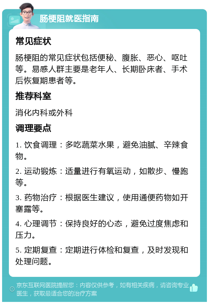 肠梗阻就医指南 常见症状 肠梗阻的常见症状包括便秘、腹胀、恶心、呕吐等。易感人群主要是老年人、长期卧床者、手术后恢复期患者等。 推荐科室 消化内科或外科 调理要点 1. 饮食调理：多吃蔬菜水果，避免油腻、辛辣食物。 2. 运动锻炼：适量进行有氧运动，如散步、慢跑等。 3. 药物治疗：根据医生建议，使用通便药物如开塞露等。 4. 心理调节：保持良好的心态，避免过度焦虑和压力。 5. 定期复查：定期进行体检和复查，及时发现和处理问题。