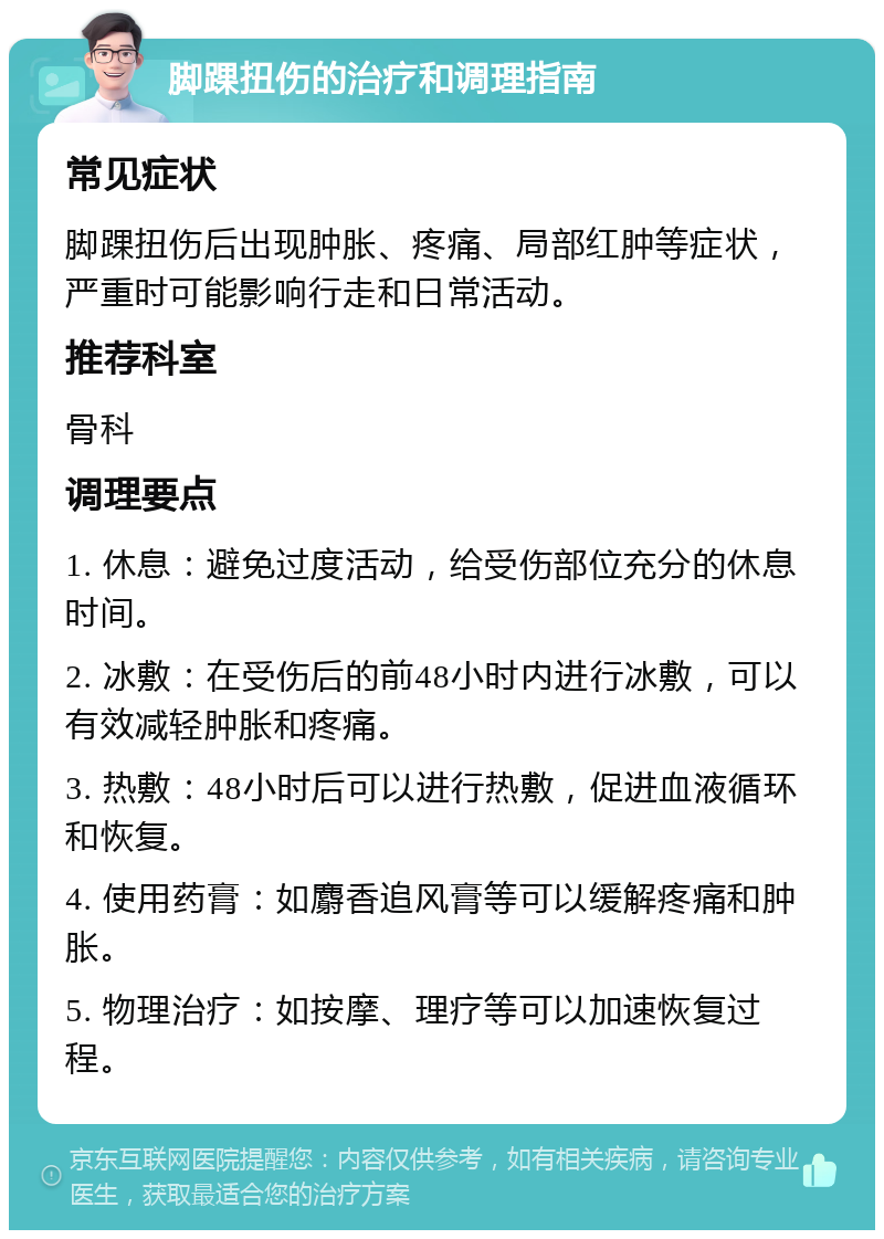 脚踝扭伤的治疗和调理指南 常见症状 脚踝扭伤后出现肿胀、疼痛、局部红肿等症状，严重时可能影响行走和日常活动。 推荐科室 骨科 调理要点 1. 休息：避免过度活动，给受伤部位充分的休息时间。 2. 冰敷：在受伤后的前48小时内进行冰敷，可以有效减轻肿胀和疼痛。 3. 热敷：48小时后可以进行热敷，促进血液循环和恢复。 4. 使用药膏：如麝香追风膏等可以缓解疼痛和肿胀。 5. 物理治疗：如按摩、理疗等可以加速恢复过程。