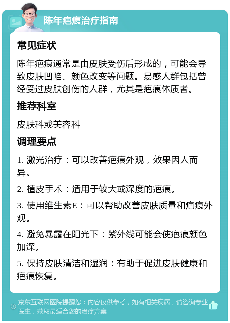 陈年疤痕治疗指南 常见症状 陈年疤痕通常是由皮肤受伤后形成的，可能会导致皮肤凹陷、颜色改变等问题。易感人群包括曾经受过皮肤创伤的人群，尤其是疤痕体质者。 推荐科室 皮肤科或美容科 调理要点 1. 激光治疗：可以改善疤痕外观，效果因人而异。 2. 植皮手术：适用于较大或深度的疤痕。 3. 使用维生素E：可以帮助改善皮肤质量和疤痕外观。 4. 避免暴露在阳光下：紫外线可能会使疤痕颜色加深。 5. 保持皮肤清洁和湿润：有助于促进皮肤健康和疤痕恢复。