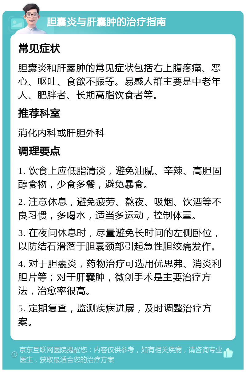 胆囊炎与肝囊肿的治疗指南 常见症状 胆囊炎和肝囊肿的常见症状包括右上腹疼痛、恶心、呕吐、食欲不振等。易感人群主要是中老年人、肥胖者、长期高脂饮食者等。 推荐科室 消化内科或肝胆外科 调理要点 1. 饮食上应低脂清淡，避免油腻、辛辣、高胆固醇食物，少食多餐，避免暴食。 2. 注意休息，避免疲劳、熬夜、吸烟、饮酒等不良习惯，多喝水，适当多运动，控制体重。 3. 在夜间休息时，尽量避免长时间的左侧卧位，以防结石滑落于胆囊颈部引起急性胆绞痛发作。 4. 对于胆囊炎，药物治疗可选用优思弗、消炎利胆片等；对于肝囊肿，微创手术是主要治疗方法，治愈率很高。 5. 定期复查，监测疾病进展，及时调整治疗方案。