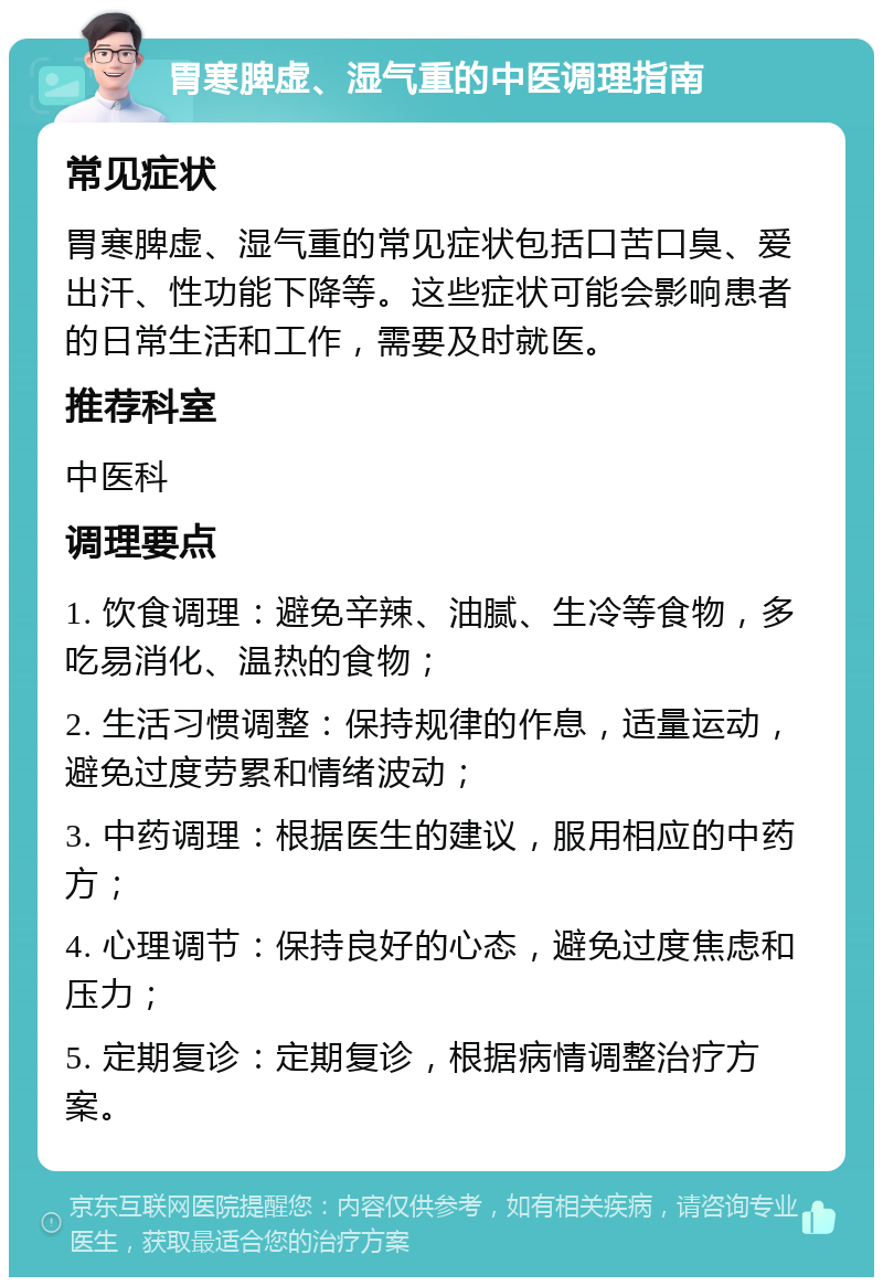 胃寒脾虚、湿气重的中医调理指南 常见症状 胃寒脾虚、湿气重的常见症状包括口苦口臭、爱出汗、性功能下降等。这些症状可能会影响患者的日常生活和工作，需要及时就医。 推荐科室 中医科 调理要点 1. 饮食调理：避免辛辣、油腻、生冷等食物，多吃易消化、温热的食物； 2. 生活习惯调整：保持规律的作息，适量运动，避免过度劳累和情绪波动； 3. 中药调理：根据医生的建议，服用相应的中药方； 4. 心理调节：保持良好的心态，避免过度焦虑和压力； 5. 定期复诊：定期复诊，根据病情调整治疗方案。