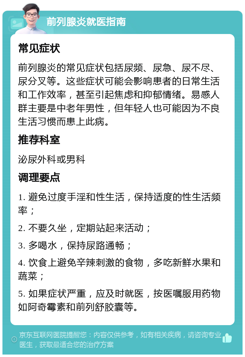 前列腺炎就医指南 常见症状 前列腺炎的常见症状包括尿频、尿急、尿不尽、尿分叉等。这些症状可能会影响患者的日常生活和工作效率，甚至引起焦虑和抑郁情绪。易感人群主要是中老年男性，但年轻人也可能因为不良生活习惯而患上此病。 推荐科室 泌尿外科或男科 调理要点 1. 避免过度手淫和性生活，保持适度的性生活频率； 2. 不要久坐，定期站起来活动； 3. 多喝水，保持尿路通畅； 4. 饮食上避免辛辣刺激的食物，多吃新鲜水果和蔬菜； 5. 如果症状严重，应及时就医，按医嘱服用药物如阿奇霉素和前列舒胶囊等。