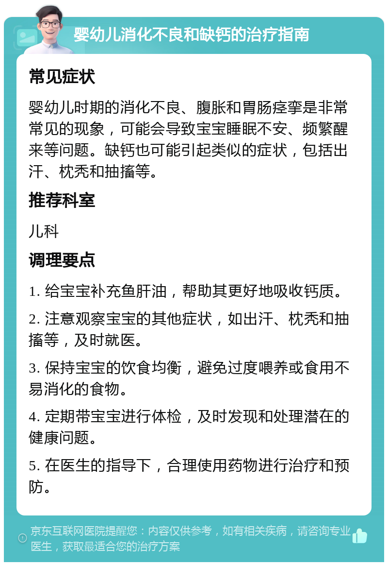 婴幼儿消化不良和缺钙的治疗指南 常见症状 婴幼儿时期的消化不良、腹胀和胃肠痉挛是非常常见的现象，可能会导致宝宝睡眠不安、频繁醒来等问题。缺钙也可能引起类似的症状，包括出汗、枕秃和抽搐等。 推荐科室 儿科 调理要点 1. 给宝宝补充鱼肝油，帮助其更好地吸收钙质。 2. 注意观察宝宝的其他症状，如出汗、枕秃和抽搐等，及时就医。 3. 保持宝宝的饮食均衡，避免过度喂养或食用不易消化的食物。 4. 定期带宝宝进行体检，及时发现和处理潜在的健康问题。 5. 在医生的指导下，合理使用药物进行治疗和预防。