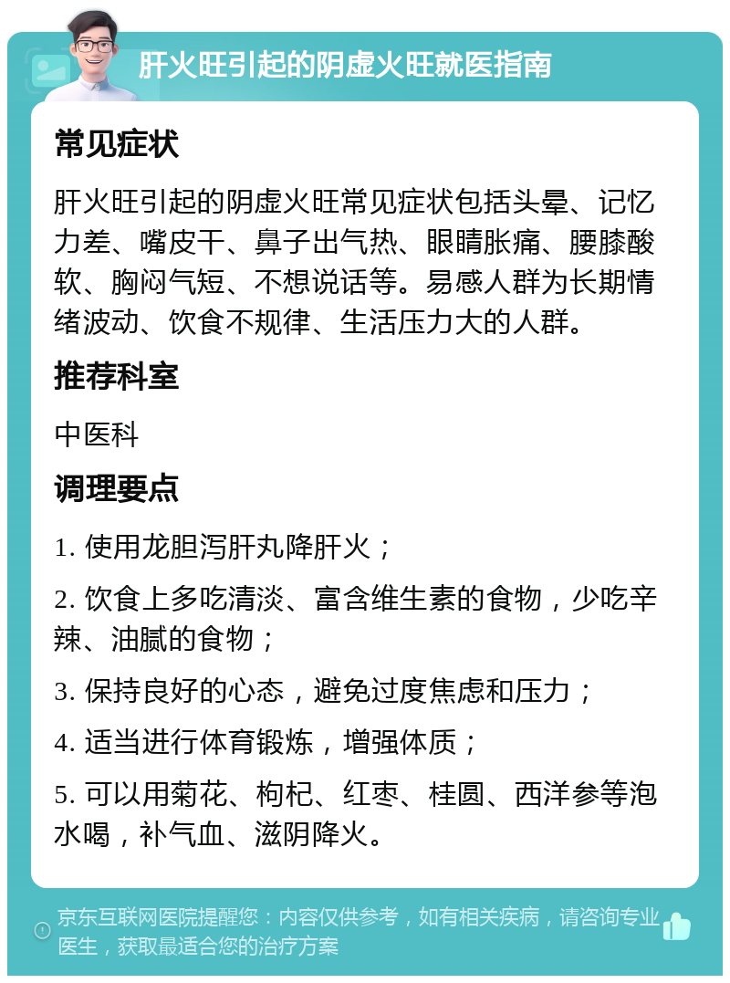 肝火旺引起的阴虚火旺就医指南 常见症状 肝火旺引起的阴虚火旺常见症状包括头晕、记忆力差、嘴皮干、鼻子出气热、眼睛胀痛、腰膝酸软、胸闷气短、不想说话等。易感人群为长期情绪波动、饮食不规律、生活压力大的人群。 推荐科室 中医科 调理要点 1. 使用龙胆泻肝丸降肝火； 2. 饮食上多吃清淡、富含维生素的食物，少吃辛辣、油腻的食物； 3. 保持良好的心态，避免过度焦虑和压力； 4. 适当进行体育锻炼，增强体质； 5. 可以用菊花、枸杞、红枣、桂圆、西洋参等泡水喝，补气血、滋阴降火。