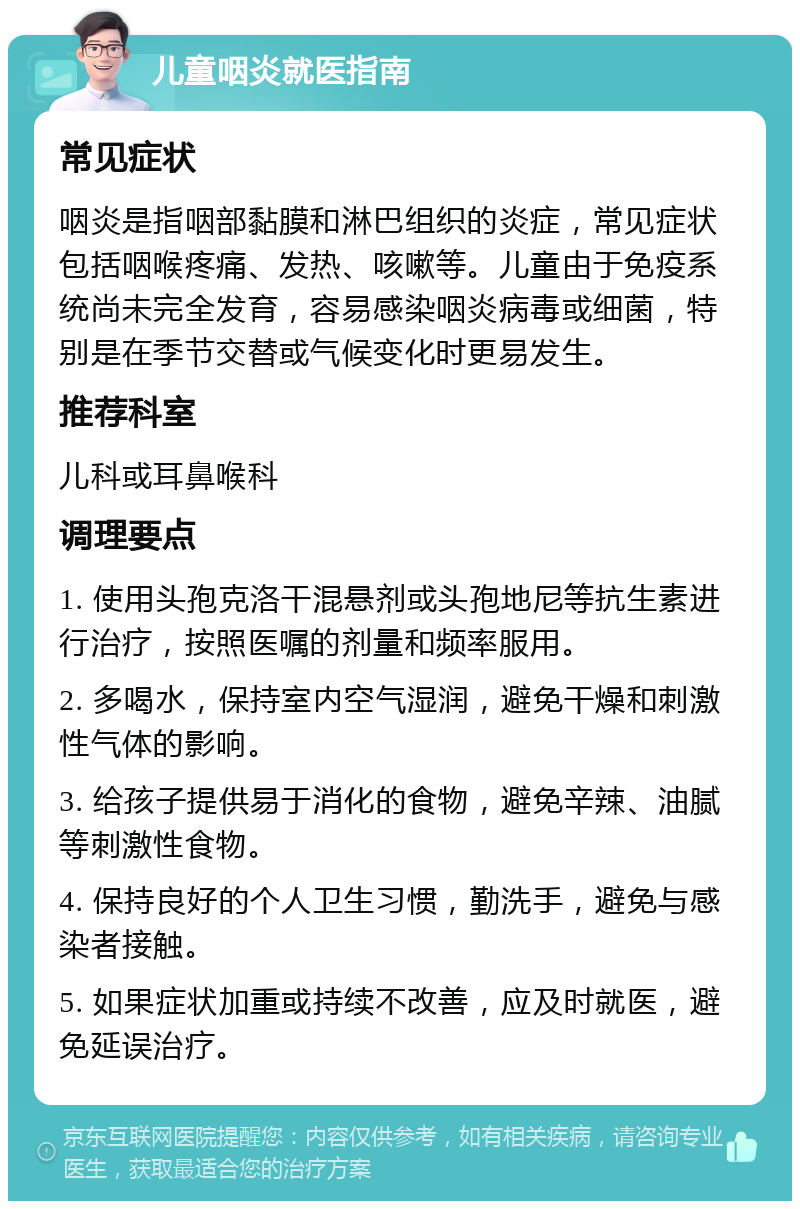 儿童咽炎就医指南 常见症状 咽炎是指咽部黏膜和淋巴组织的炎症，常见症状包括咽喉疼痛、发热、咳嗽等。儿童由于免疫系统尚未完全发育，容易感染咽炎病毒或细菌，特别是在季节交替或气候变化时更易发生。 推荐科室 儿科或耳鼻喉科 调理要点 1. 使用头孢克洛干混悬剂或头孢地尼等抗生素进行治疗，按照医嘱的剂量和频率服用。 2. 多喝水，保持室内空气湿润，避免干燥和刺激性气体的影响。 3. 给孩子提供易于消化的食物，避免辛辣、油腻等刺激性食物。 4. 保持良好的个人卫生习惯，勤洗手，避免与感染者接触。 5. 如果症状加重或持续不改善，应及时就医，避免延误治疗。