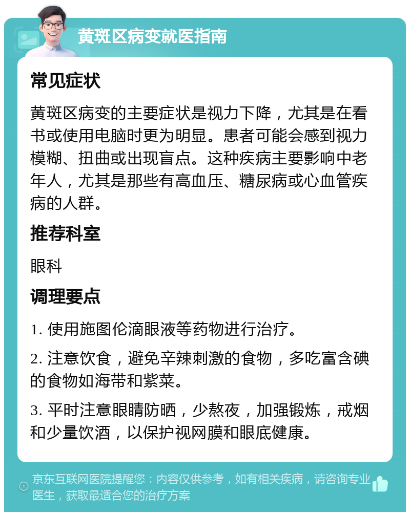 黄斑区病变就医指南 常见症状 黄斑区病变的主要症状是视力下降，尤其是在看书或使用电脑时更为明显。患者可能会感到视力模糊、扭曲或出现盲点。这种疾病主要影响中老年人，尤其是那些有高血压、糖尿病或心血管疾病的人群。 推荐科室 眼科 调理要点 1. 使用施图伦滴眼液等药物进行治疗。 2. 注意饮食，避免辛辣刺激的食物，多吃富含碘的食物如海带和紫菜。 3. 平时注意眼睛防晒，少熬夜，加强锻炼，戒烟和少量饮酒，以保护视网膜和眼底健康。