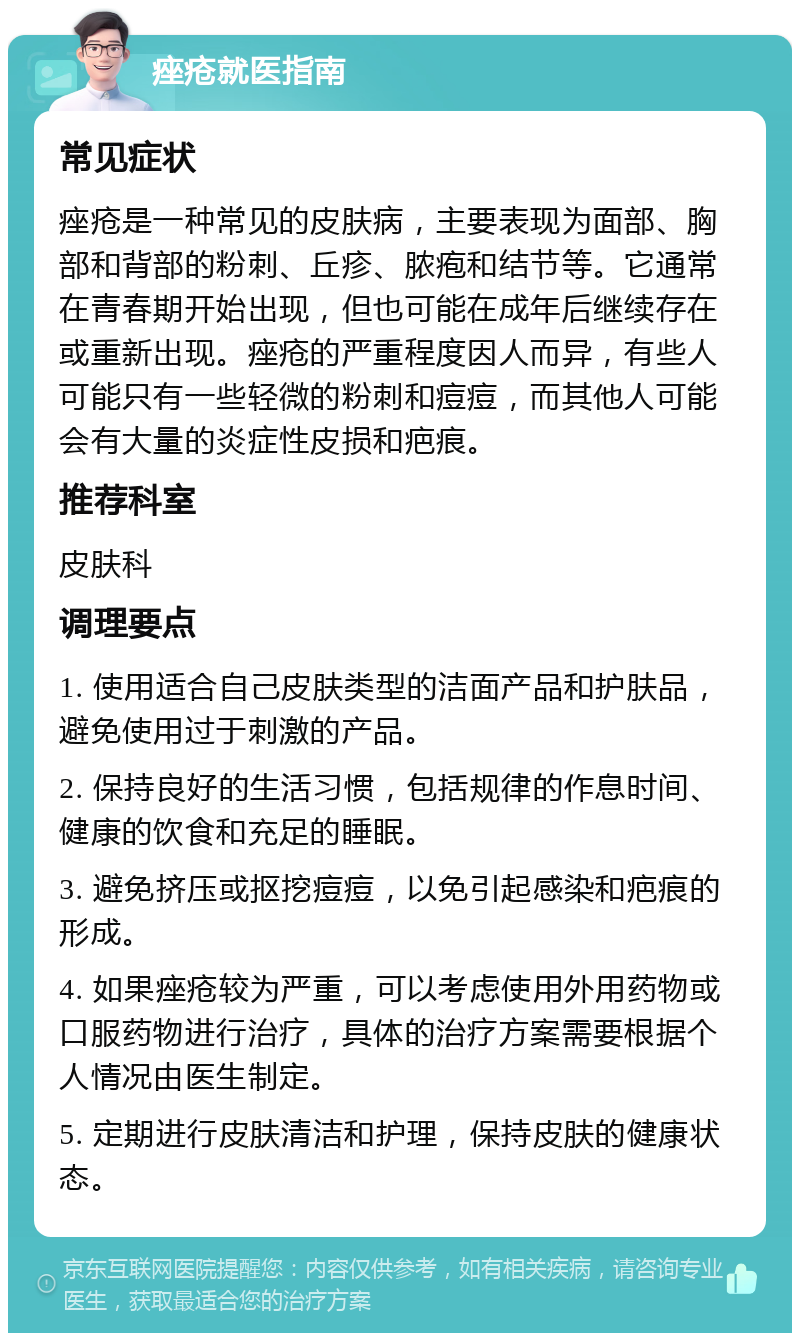 痤疮就医指南 常见症状 痤疮是一种常见的皮肤病，主要表现为面部、胸部和背部的粉刺、丘疹、脓疱和结节等。它通常在青春期开始出现，但也可能在成年后继续存在或重新出现。痤疮的严重程度因人而异，有些人可能只有一些轻微的粉刺和痘痘，而其他人可能会有大量的炎症性皮损和疤痕。 推荐科室 皮肤科 调理要点 1. 使用适合自己皮肤类型的洁面产品和护肤品，避免使用过于刺激的产品。 2. 保持良好的生活习惯，包括规律的作息时间、健康的饮食和充足的睡眠。 3. 避免挤压或抠挖痘痘，以免引起感染和疤痕的形成。 4. 如果痤疮较为严重，可以考虑使用外用药物或口服药物进行治疗，具体的治疗方案需要根据个人情况由医生制定。 5. 定期进行皮肤清洁和护理，保持皮肤的健康状态。