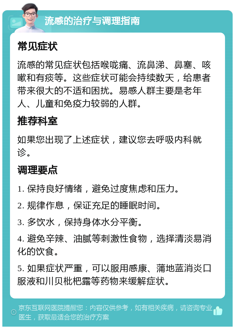 流感的治疗与调理指南 常见症状 流感的常见症状包括喉咙痛、流鼻涕、鼻塞、咳嗽和有痰等。这些症状可能会持续数天，给患者带来很大的不适和困扰。易感人群主要是老年人、儿童和免疫力较弱的人群。 推荐科室 如果您出现了上述症状，建议您去呼吸内科就诊。 调理要点 1. 保持良好情绪，避免过度焦虑和压力。 2. 规律作息，保证充足的睡眠时间。 3. 多饮水，保持身体水分平衡。 4. 避免辛辣、油腻等刺激性食物，选择清淡易消化的饮食。 5. 如果症状严重，可以服用感康、蒲地蓝消炎口服液和川贝枇杷露等药物来缓解症状。