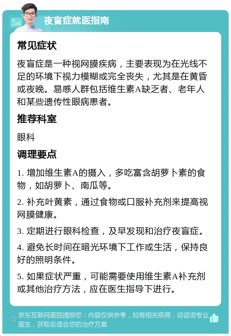 夜盲症就医指南 常见症状 夜盲症是一种视网膜疾病，主要表现为在光线不足的环境下视力模糊或完全丧失，尤其是在黄昏或夜晚。易感人群包括维生素A缺乏者、老年人和某些遗传性眼病患者。 推荐科室 眼科 调理要点 1. 增加维生素A的摄入，多吃富含胡萝卜素的食物，如胡萝卜、南瓜等。 2. 补充叶黄素，通过食物或口服补充剂来提高视网膜健康。 3. 定期进行眼科检查，及早发现和治疗夜盲症。 4. 避免长时间在暗光环境下工作或生活，保持良好的照明条件。 5. 如果症状严重，可能需要使用维生素A补充剂或其他治疗方法，应在医生指导下进行。