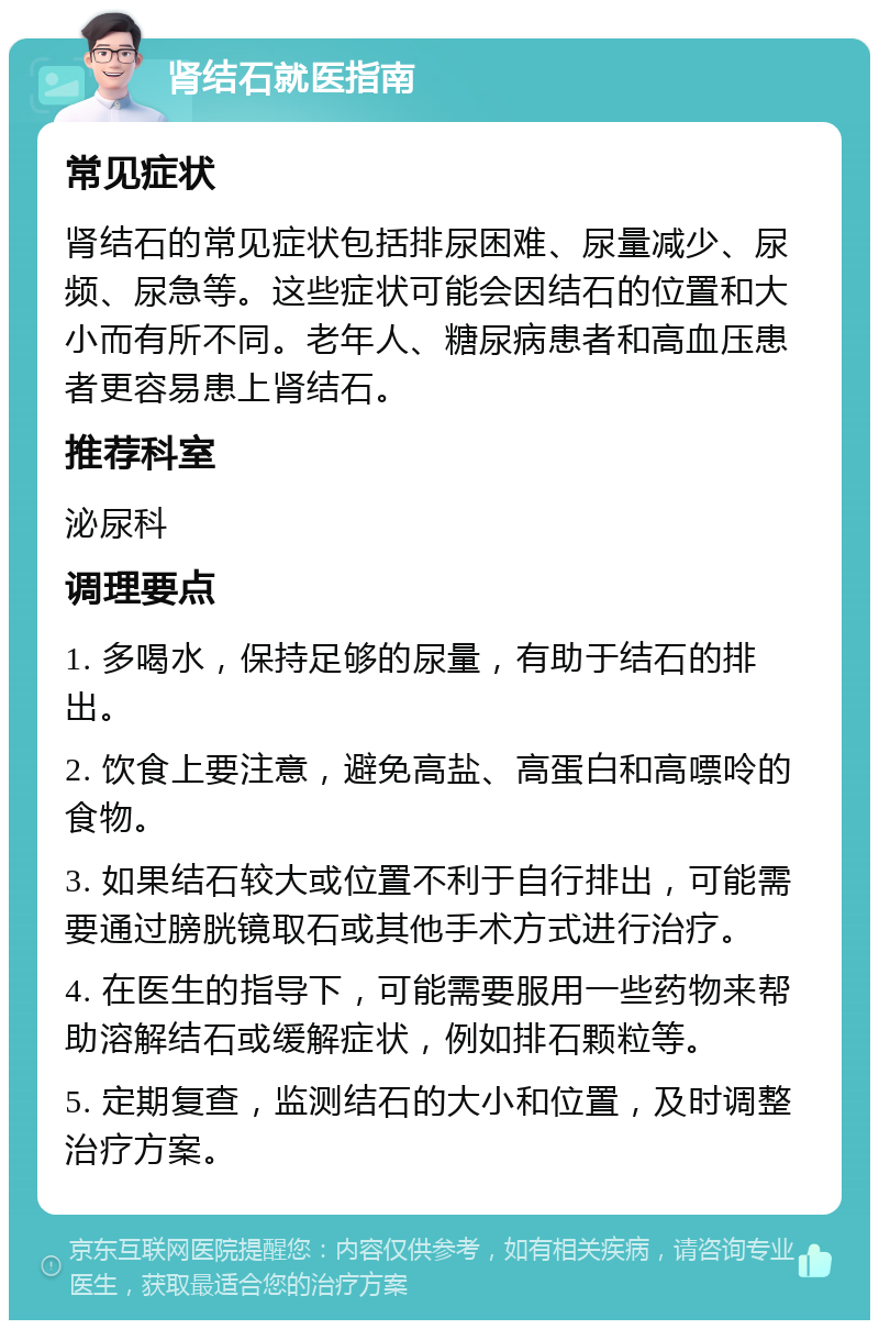 肾结石就医指南 常见症状 肾结石的常见症状包括排尿困难、尿量减少、尿频、尿急等。这些症状可能会因结石的位置和大小而有所不同。老年人、糖尿病患者和高血压患者更容易患上肾结石。 推荐科室 泌尿科 调理要点 1. 多喝水，保持足够的尿量，有助于结石的排出。 2. 饮食上要注意，避免高盐、高蛋白和高嘌呤的食物。 3. 如果结石较大或位置不利于自行排出，可能需要通过膀胱镜取石或其他手术方式进行治疗。 4. 在医生的指导下，可能需要服用一些药物来帮助溶解结石或缓解症状，例如排石颗粒等。 5. 定期复查，监测结石的大小和位置，及时调整治疗方案。