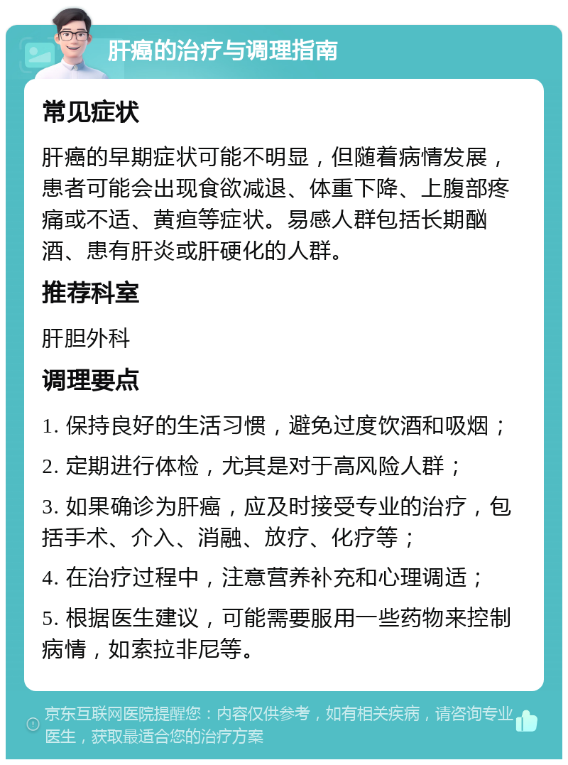 肝癌的治疗与调理指南 常见症状 肝癌的早期症状可能不明显，但随着病情发展，患者可能会出现食欲减退、体重下降、上腹部疼痛或不适、黄疸等症状。易感人群包括长期酗酒、患有肝炎或肝硬化的人群。 推荐科室 肝胆外科 调理要点 1. 保持良好的生活习惯，避免过度饮酒和吸烟； 2. 定期进行体检，尤其是对于高风险人群； 3. 如果确诊为肝癌，应及时接受专业的治疗，包括手术、介入、消融、放疗、化疗等； 4. 在治疗过程中，注意营养补充和心理调适； 5. 根据医生建议，可能需要服用一些药物来控制病情，如索拉非尼等。