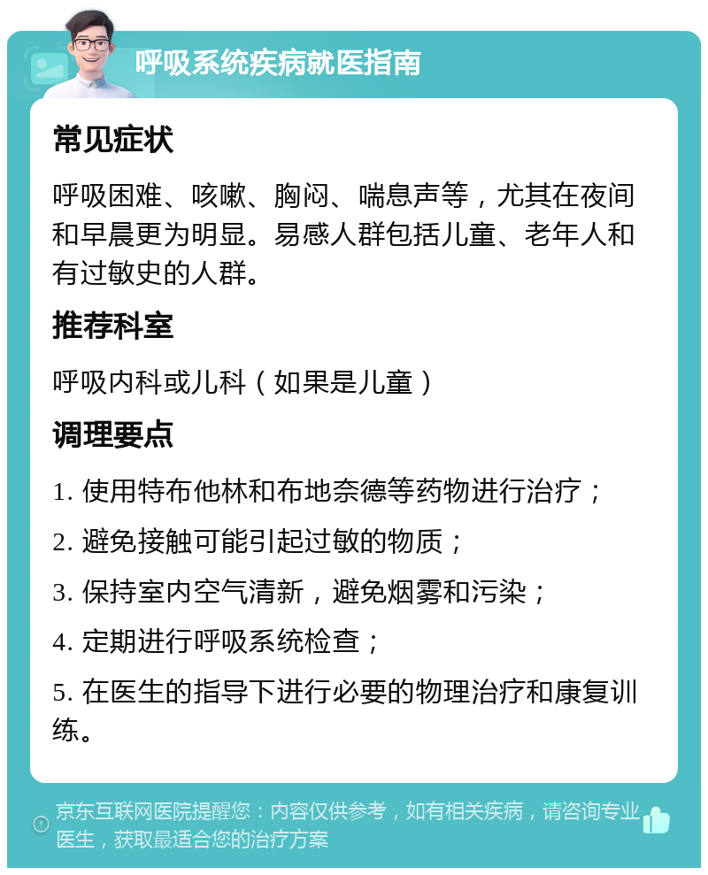 呼吸系统疾病就医指南 常见症状 呼吸困难、咳嗽、胸闷、喘息声等，尤其在夜间和早晨更为明显。易感人群包括儿童、老年人和有过敏史的人群。 推荐科室 呼吸内科或儿科（如果是儿童） 调理要点 1. 使用特布他林和布地奈德等药物进行治疗； 2. 避免接触可能引起过敏的物质； 3. 保持室内空气清新，避免烟雾和污染； 4. 定期进行呼吸系统检查； 5. 在医生的指导下进行必要的物理治疗和康复训练。