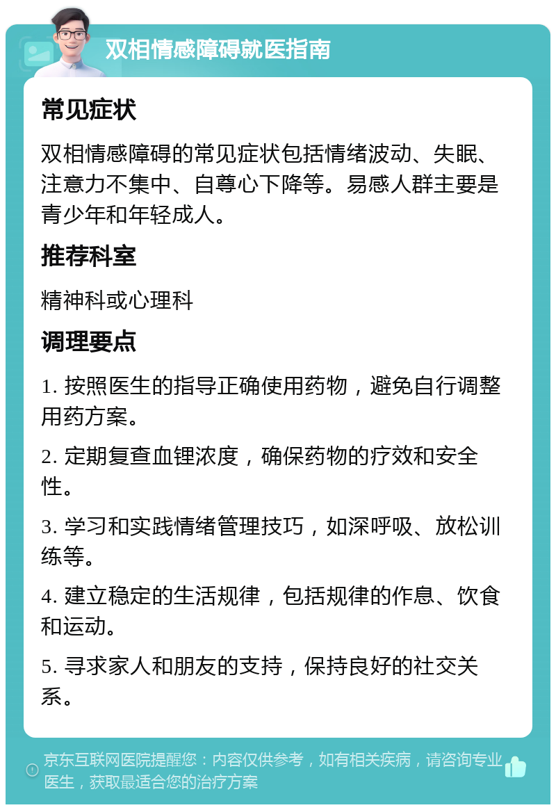 双相情感障碍就医指南 常见症状 双相情感障碍的常见症状包括情绪波动、失眠、注意力不集中、自尊心下降等。易感人群主要是青少年和年轻成人。 推荐科室 精神科或心理科 调理要点 1. 按照医生的指导正确使用药物，避免自行调整用药方案。 2. 定期复查血锂浓度，确保药物的疗效和安全性。 3. 学习和实践情绪管理技巧，如深呼吸、放松训练等。 4. 建立稳定的生活规律，包括规律的作息、饮食和运动。 5. 寻求家人和朋友的支持，保持良好的社交关系。