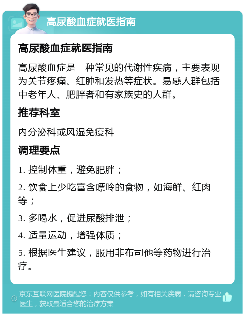 高尿酸血症就医指南 高尿酸血症就医指南 高尿酸血症是一种常见的代谢性疾病，主要表现为关节疼痛、红肿和发热等症状。易感人群包括中老年人、肥胖者和有家族史的人群。 推荐科室 内分泌科或风湿免疫科 调理要点 1. 控制体重，避免肥胖； 2. 饮食上少吃富含嘌呤的食物，如海鲜、红肉等； 3. 多喝水，促进尿酸排泄； 4. 适量运动，增强体质； 5. 根据医生建议，服用非布司他等药物进行治疗。