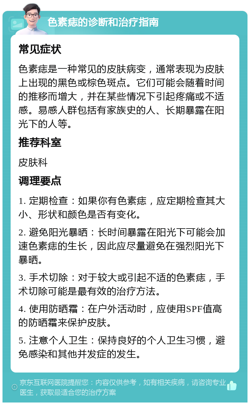 色素痣的诊断和治疗指南 常见症状 色素痣是一种常见的皮肤病变，通常表现为皮肤上出现的黑色或棕色斑点。它们可能会随着时间的推移而增大，并在某些情况下引起疼痛或不适感。易感人群包括有家族史的人、长期暴露在阳光下的人等。 推荐科室 皮肤科 调理要点 1. 定期检查：如果你有色素痣，应定期检查其大小、形状和颜色是否有变化。 2. 避免阳光暴晒：长时间暴露在阳光下可能会加速色素痣的生长，因此应尽量避免在强烈阳光下暴晒。 3. 手术切除：对于较大或引起不适的色素痣，手术切除可能是最有效的治疗方法。 4. 使用防晒霜：在户外活动时，应使用SPF值高的防晒霜来保护皮肤。 5. 注意个人卫生：保持良好的个人卫生习惯，避免感染和其他并发症的发生。