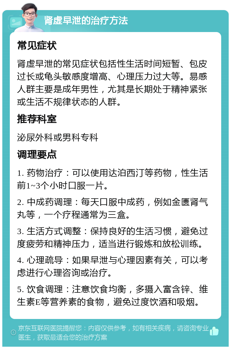 肾虚早泄的治疗方法 常见症状 肾虚早泄的常见症状包括性生活时间短暂、包皮过长或龟头敏感度增高、心理压力过大等。易感人群主要是成年男性，尤其是长期处于精神紧张或生活不规律状态的人群。 推荐科室 泌尿外科或男科专科 调理要点 1. 药物治疗：可以使用达泊西汀等药物，性生活前1~3个小时口服一片。 2. 中成药调理：每天口服中成药，例如金匮肾气丸等，一个疗程通常为三盒。 3. 生活方式调整：保持良好的生活习惯，避免过度疲劳和精神压力，适当进行锻炼和放松训练。 4. 心理疏导：如果早泄与心理因素有关，可以考虑进行心理咨询或治疗。 5. 饮食调理：注意饮食均衡，多摄入富含锌、维生素E等营养素的食物，避免过度饮酒和吸烟。