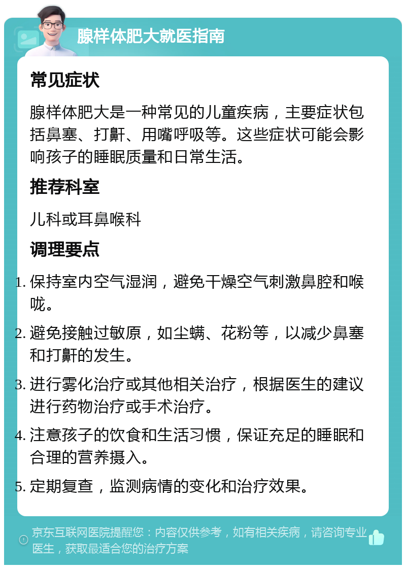 腺样体肥大就医指南 常见症状 腺样体肥大是一种常见的儿童疾病，主要症状包括鼻塞、打鼾、用嘴呼吸等。这些症状可能会影响孩子的睡眠质量和日常生活。 推荐科室 儿科或耳鼻喉科 调理要点 保持室内空气湿润，避免干燥空气刺激鼻腔和喉咙。 避免接触过敏原，如尘螨、花粉等，以减少鼻塞和打鼾的发生。 进行雾化治疗或其他相关治疗，根据医生的建议进行药物治疗或手术治疗。 注意孩子的饮食和生活习惯，保证充足的睡眠和合理的营养摄入。 定期复查，监测病情的变化和治疗效果。