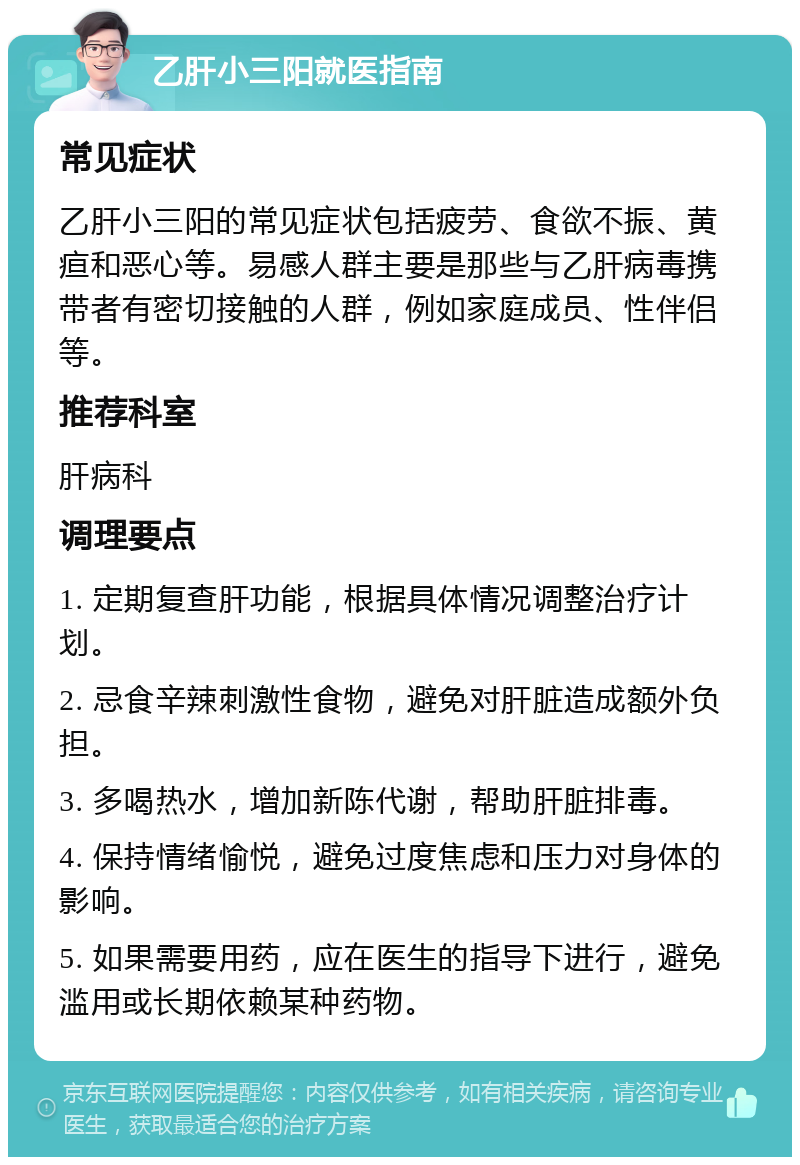 乙肝小三阳就医指南 常见症状 乙肝小三阳的常见症状包括疲劳、食欲不振、黄疸和恶心等。易感人群主要是那些与乙肝病毒携带者有密切接触的人群，例如家庭成员、性伴侣等。 推荐科室 肝病科 调理要点 1. 定期复查肝功能，根据具体情况调整治疗计划。 2. 忌食辛辣刺激性食物，避免对肝脏造成额外负担。 3. 多喝热水，增加新陈代谢，帮助肝脏排毒。 4. 保持情绪愉悦，避免过度焦虑和压力对身体的影响。 5. 如果需要用药，应在医生的指导下进行，避免滥用或长期依赖某种药物。