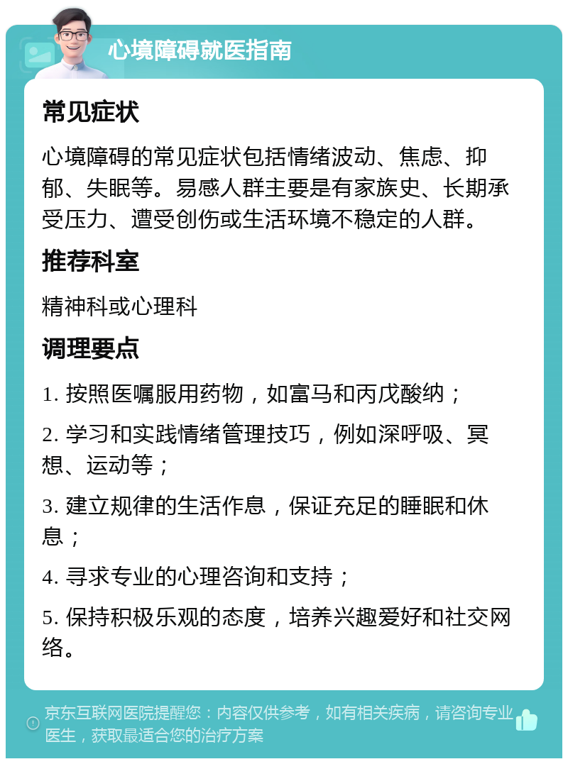 心境障碍就医指南 常见症状 心境障碍的常见症状包括情绪波动、焦虑、抑郁、失眠等。易感人群主要是有家族史、长期承受压力、遭受创伤或生活环境不稳定的人群。 推荐科室 精神科或心理科 调理要点 1. 按照医嘱服用药物，如富马和丙戊酸纳； 2. 学习和实践情绪管理技巧，例如深呼吸、冥想、运动等； 3. 建立规律的生活作息，保证充足的睡眠和休息； 4. 寻求专业的心理咨询和支持； 5. 保持积极乐观的态度，培养兴趣爱好和社交网络。