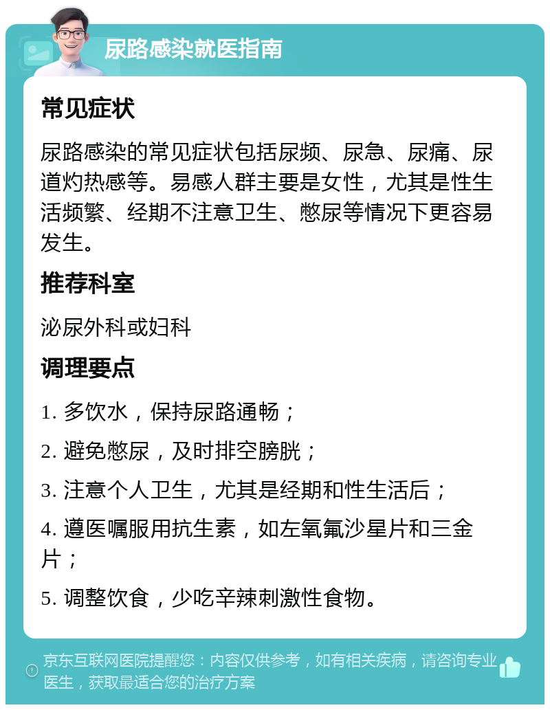 尿路感染就医指南 常见症状 尿路感染的常见症状包括尿频、尿急、尿痛、尿道灼热感等。易感人群主要是女性，尤其是性生活频繁、经期不注意卫生、憋尿等情况下更容易发生。 推荐科室 泌尿外科或妇科 调理要点 1. 多饮水，保持尿路通畅； 2. 避免憋尿，及时排空膀胱； 3. 注意个人卫生，尤其是经期和性生活后； 4. 遵医嘱服用抗生素，如左氧氟沙星片和三金片； 5. 调整饮食，少吃辛辣刺激性食物。