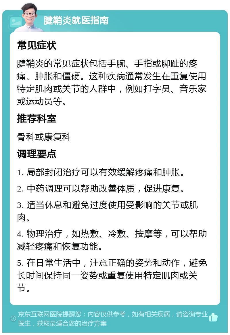 腱鞘炎就医指南 常见症状 腱鞘炎的常见症状包括手腕、手指或脚趾的疼痛、肿胀和僵硬。这种疾病通常发生在重复使用特定肌肉或关节的人群中，例如打字员、音乐家或运动员等。 推荐科室 骨科或康复科 调理要点 1. 局部封闭治疗可以有效缓解疼痛和肿胀。 2. 中药调理可以帮助改善体质，促进康复。 3. 适当休息和避免过度使用受影响的关节或肌肉。 4. 物理治疗，如热敷、冷敷、按摩等，可以帮助减轻疼痛和恢复功能。 5. 在日常生活中，注意正确的姿势和动作，避免长时间保持同一姿势或重复使用特定肌肉或关节。