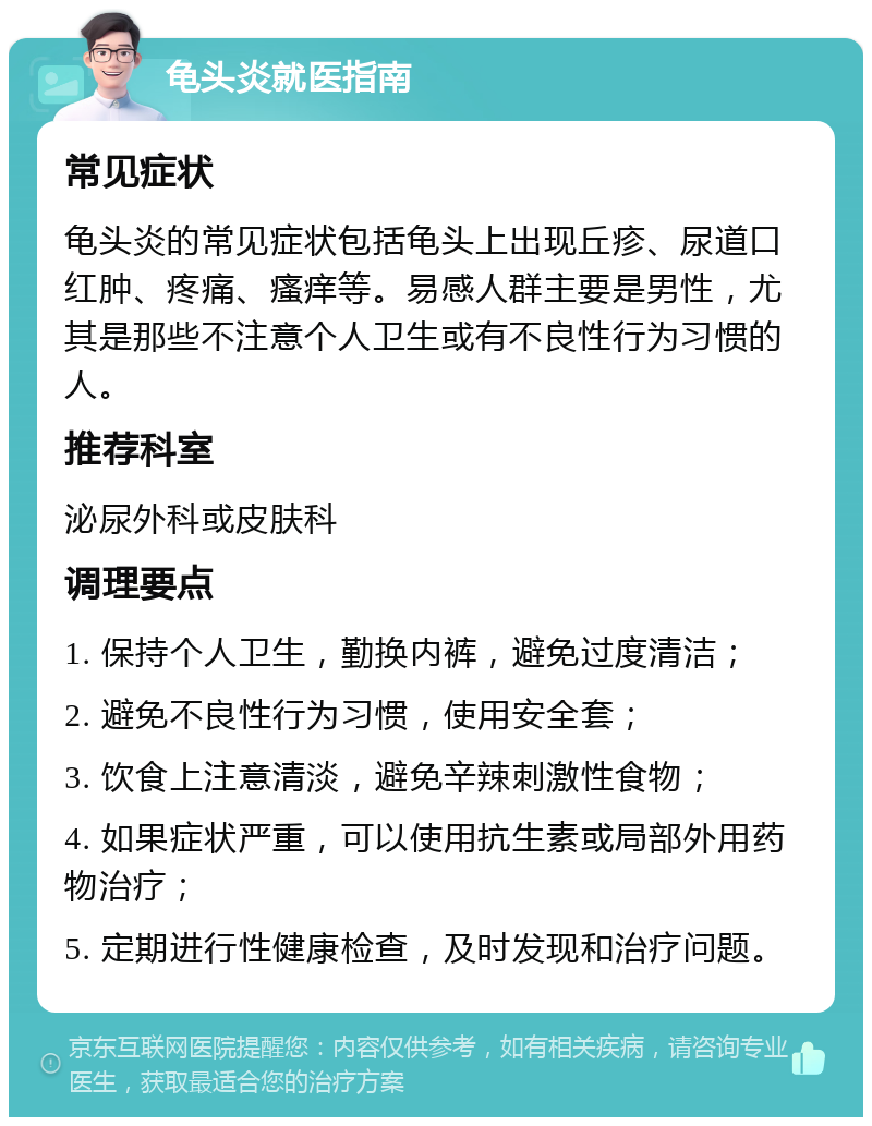 龟头炎就医指南 常见症状 龟头炎的常见症状包括龟头上出现丘疹、尿道口红肿、疼痛、瘙痒等。易感人群主要是男性，尤其是那些不注意个人卫生或有不良性行为习惯的人。 推荐科室 泌尿外科或皮肤科 调理要点 1. 保持个人卫生，勤换内裤，避免过度清洁； 2. 避免不良性行为习惯，使用安全套； 3. 饮食上注意清淡，避免辛辣刺激性食物； 4. 如果症状严重，可以使用抗生素或局部外用药物治疗； 5. 定期进行性健康检查，及时发现和治疗问题。