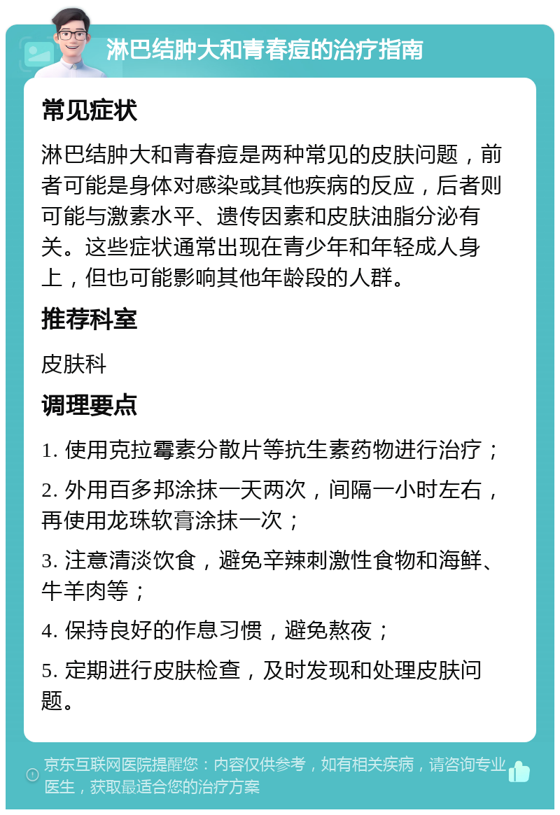 淋巴结肿大和青春痘的治疗指南 常见症状 淋巴结肿大和青春痘是两种常见的皮肤问题，前者可能是身体对感染或其他疾病的反应，后者则可能与激素水平、遗传因素和皮肤油脂分泌有关。这些症状通常出现在青少年和年轻成人身上，但也可能影响其他年龄段的人群。 推荐科室 皮肤科 调理要点 1. 使用克拉霉素分散片等抗生素药物进行治疗； 2. 外用百多邦涂抹一天两次，间隔一小时左右，再使用龙珠软膏涂抹一次； 3. 注意清淡饮食，避免辛辣刺激性食物和海鲜、牛羊肉等； 4. 保持良好的作息习惯，避免熬夜； 5. 定期进行皮肤检查，及时发现和处理皮肤问题。