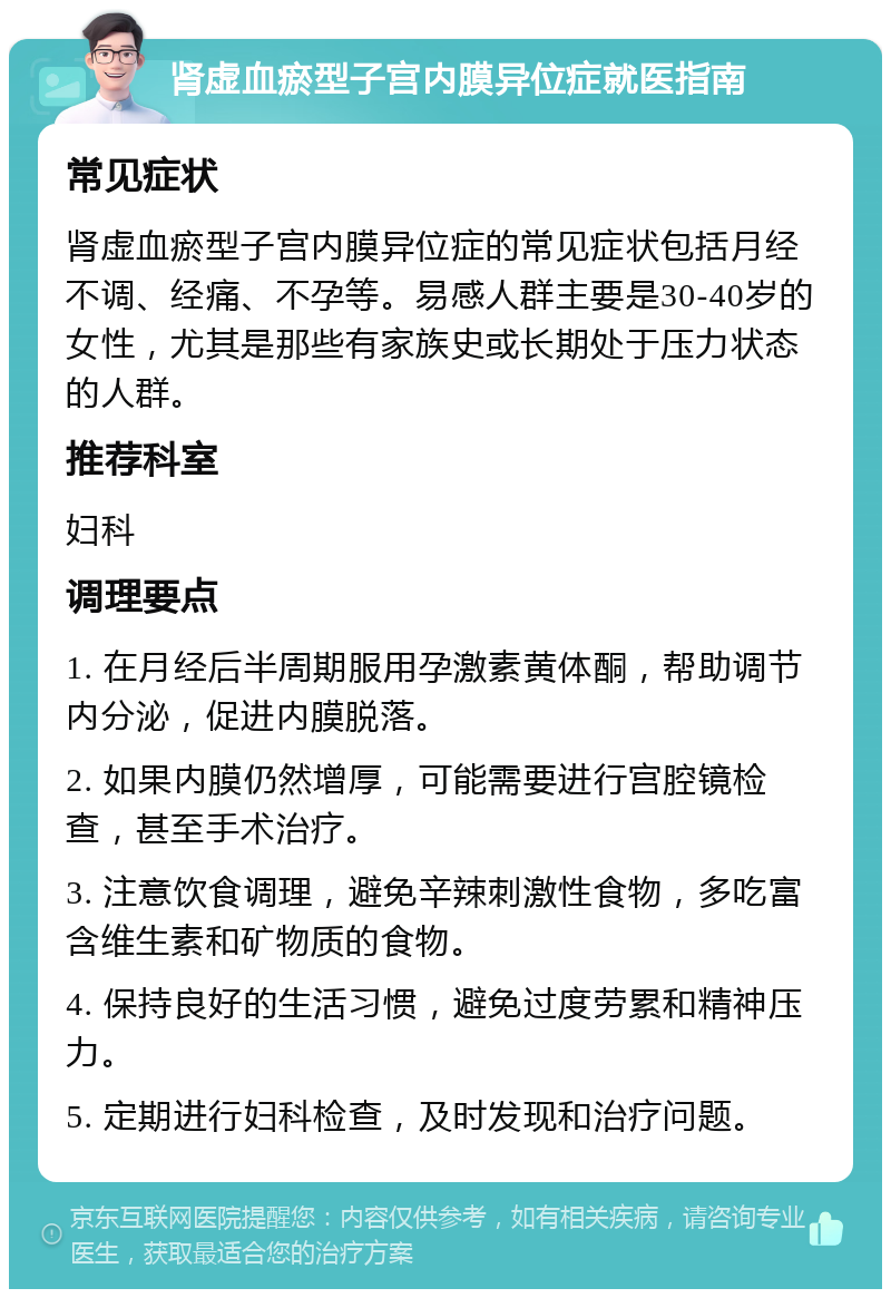 肾虚血瘀型子宫内膜异位症就医指南 常见症状 肾虚血瘀型子宫内膜异位症的常见症状包括月经不调、经痛、不孕等。易感人群主要是30-40岁的女性，尤其是那些有家族史或长期处于压力状态的人群。 推荐科室 妇科 调理要点 1. 在月经后半周期服用孕激素黄体酮，帮助调节内分泌，促进内膜脱落。 2. 如果内膜仍然增厚，可能需要进行宫腔镜检查，甚至手术治疗。 3. 注意饮食调理，避免辛辣刺激性食物，多吃富含维生素和矿物质的食物。 4. 保持良好的生活习惯，避免过度劳累和精神压力。 5. 定期进行妇科检查，及时发现和治疗问题。