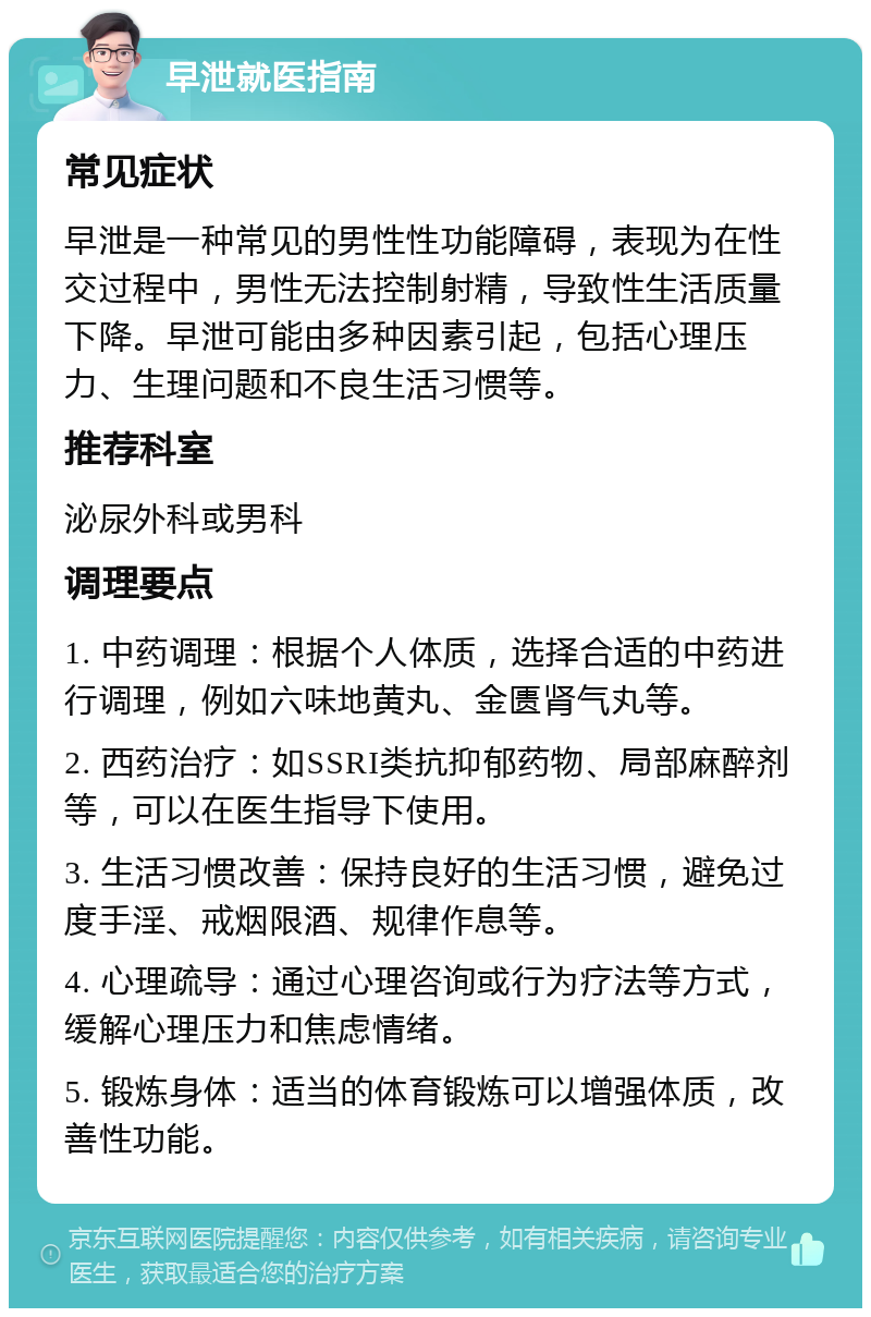 早泄就医指南 常见症状 早泄是一种常见的男性性功能障碍，表现为在性交过程中，男性无法控制射精，导致性生活质量下降。早泄可能由多种因素引起，包括心理压力、生理问题和不良生活习惯等。 推荐科室 泌尿外科或男科 调理要点 1. 中药调理：根据个人体质，选择合适的中药进行调理，例如六味地黄丸、金匮肾气丸等。 2. 西药治疗：如SSRI类抗抑郁药物、局部麻醉剂等，可以在医生指导下使用。 3. 生活习惯改善：保持良好的生活习惯，避免过度手淫、戒烟限酒、规律作息等。 4. 心理疏导：通过心理咨询或行为疗法等方式，缓解心理压力和焦虑情绪。 5. 锻炼身体：适当的体育锻炼可以增强体质，改善性功能。